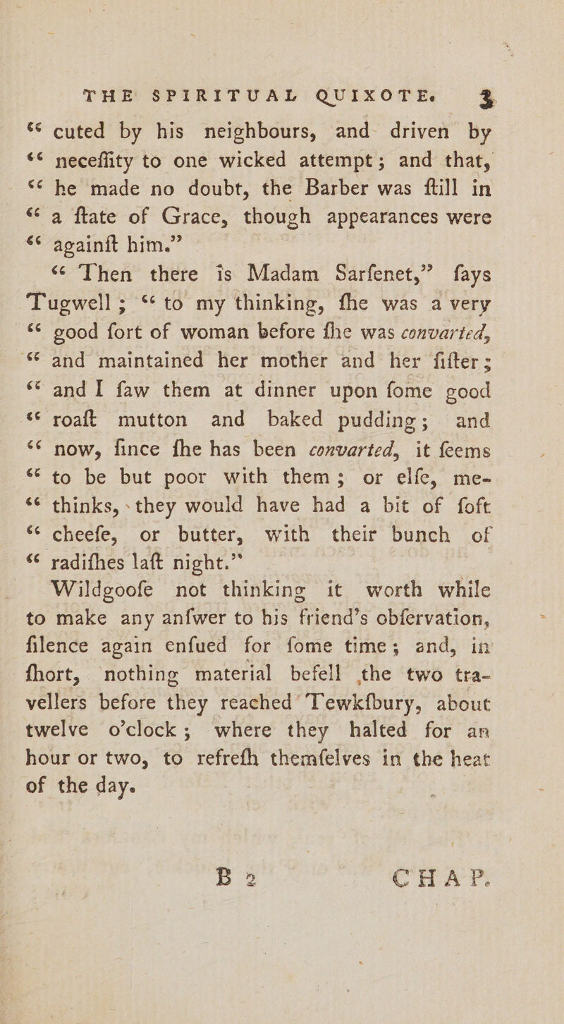 *° cuted by his neighbours, and driven by “© neceflity to one wicked attempt; and that, *¢ he made no doubt, the Barber was fill in “a ftate of Grace, though appearances were ** againit him.” “Then there is Madam Sarfenet,” fays Tugwell ; ** to my thinking, fhe was a very “© good fort of woman before fhe was convarted, and maintained her mother and her fitter; ** and I faw them at dinner upon fome good “* roaft mutton and baked pudding; and ‘* now, fince fhe has been convarted, it feems “° to be but poor with them; or elfe, me- ‘© thinks, they would have had a bit of foft *¢ cheefe, or butter, with their bunch of “© radithes laft night.” Wildgoofe not thinking it worth while to make any anfwer to his friend’s obfervation, filence again enfued for fome time; and, in fhort, nothing material befell the two tra- vellers before they reached Tewkfbury, about twelve o’clock; where they halted for an hour or two, to refrefh themfelves in the heat of the day. o B 2 CHA P.