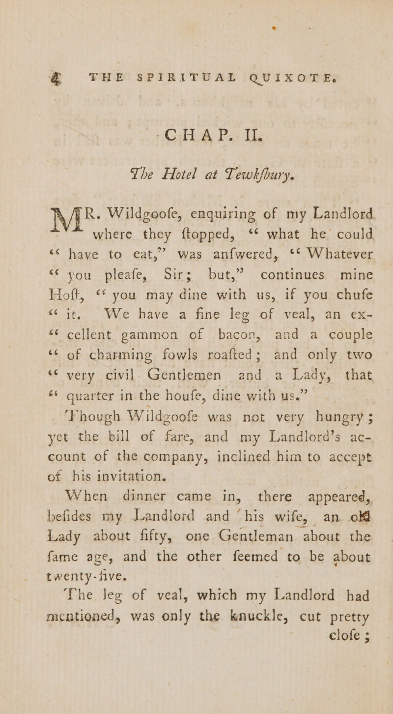 CALA P.. IL The Hotel at Tewk/bury. R. Wildgoofe, enquiring of my Landlord where they ftopped, ‘* what he could “&lt;&lt; have to eat,” was anfwered, ‘** Whatever «you -pleafe, Sir; but,” | continues. mine Hoft, ‘* you may dine with us, if you chufe *¢ it, We have a fine: leg of veal, an_ex- “¢ cellent gammon of bacon, and a couple ‘¢ of charming fowls roafted; and only two ‘© very civil. Gentlemen and a Lady, that quarter in the houfe, dine with us.” ‘Phough W ildgoofe was not very hungry ; yet the bill of fare, and my Landlord’s ac-. count of the company, inclined him to accept “A 6 -~ of his invitation. When dinner came in, there appeared, befides my Landlord and ‘his wife, an olf Lady about fifty, one Gentleman about the fame age, and the other feemed to be about twenty-five. The Jeg of veal, which my Landlord had mentioned, was only the knuckle, cut pretty clofe ;