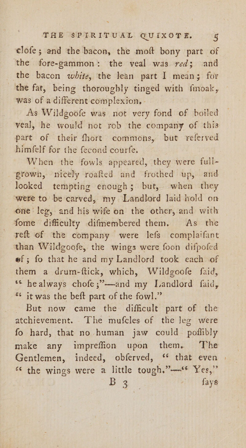clofe; and the bacon, the moft bony part of the fore-gammon: the veal was red; and the bacon white, the lean part I mean; for the fat, being thoroughly tinged with fmoak, was of a different complexion, - As Wildgoofe was not very fond of boiled veal, he would not rob the company of this part of their fhort commons, but referved himfelf for the fecond courfe. When the fowls appeared, they were full- grown, nicely roafted and frothed up, and looked tempting enough; but, ‘when they were to be carved, my Landlord laid hold on one leg, and his wife on the other, and with fome difficulty difmembered them. As the reft of the company were lefs complaifant ‘than Wildgoofe, the wings were foon difpofed ef; fo that he and my Landlord took each of them a drum-ftick, which, Wildgoofe faid, *© healways chofe;”—and my Landlord faid, *¢ it was the beft part of the fowl.” But now came the difficult part of the atchievement. The mufcles of the leg were fo hard, that no human jaw could_ poflibly make any impreffion upon them. The Gentlemen, indeed, obferved, ‘* that even | the wings were a little tough.”—~‘ Yes,” B 3 {ays