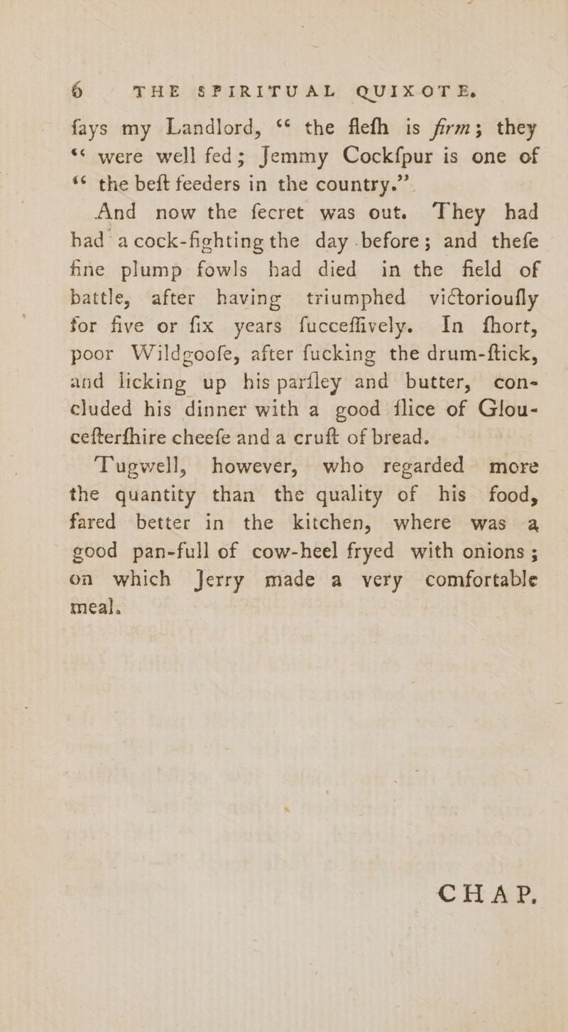 fays my Landlord, ‘* the flefh is firm; they *&lt; were well fed; Jemmy Cockfpur is one of ‘*¢ the beft feeders in the country.” And now the fecret was out. They had had acock-fighting the day before; and thefe fine plump fowls had died in the field of battle, after having triumphed victorioufly for five or fix years fucceffively. In fhort, poor Wildgoofe, after fucking the drum-ftick, and licking up his pariley and butter, con- cluded his dinner with a good flice of Glou- cefterfhire cheefe and a cruft of bread. Tugwell, however, who regarded more the quantity than the quality of his food, fared better in the kitchen, where was a good pan-full of cow-heel fryed with onions ; on which Jerry made a very comfortable meal. CHAP,