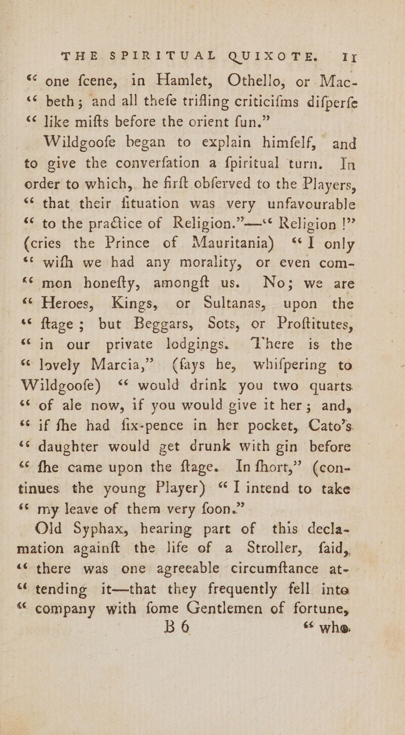 “ one fcene, in Hamlet, Othello, or Mac- <¢ beth; and all thefe trifling criticifms difperfe “¢ like mifts before the orient fun.” Wildgoofe began to explain himfelf, and to give the converfation a fpiritual turn. In order to which, he firft obferved to the Players, ** that their fituation was very unfavourable “< to the practice of Religion.”—** Religion |” (cries the Prince of Mauritania) ‘I only ‘* wifh we had any morality, or even com- ‘* mon honefty, amongft us. No; we are “© Heroes, Kings, or Sultanas, upon the ‘© flaze ; but Beggars, Sots, or Proftitutes, “in our private lodgings. ‘There is the “¢ lovely Marcia,” (fays he, whifpering to Wildgoofe) ‘* would drink you two quarts ‘© of ale now, if you would give it her; and, ‘¢ if fhe had fix-pence in her pocket, Cato’s. ‘s daughter would get drunk with gin before ¢ fhe came upon the ftage. In fhort,” (con- tinues the young Player) “I intend to take ‘© my leave of them very foon.” Old Syphax, hearing part of this decla- mation againft the life of a Stroller, faid,, “© there was one agreeable circumftance at- “tending it—that they frequently fell inte “ company with fome Gentlemen of fortune, BO whe.