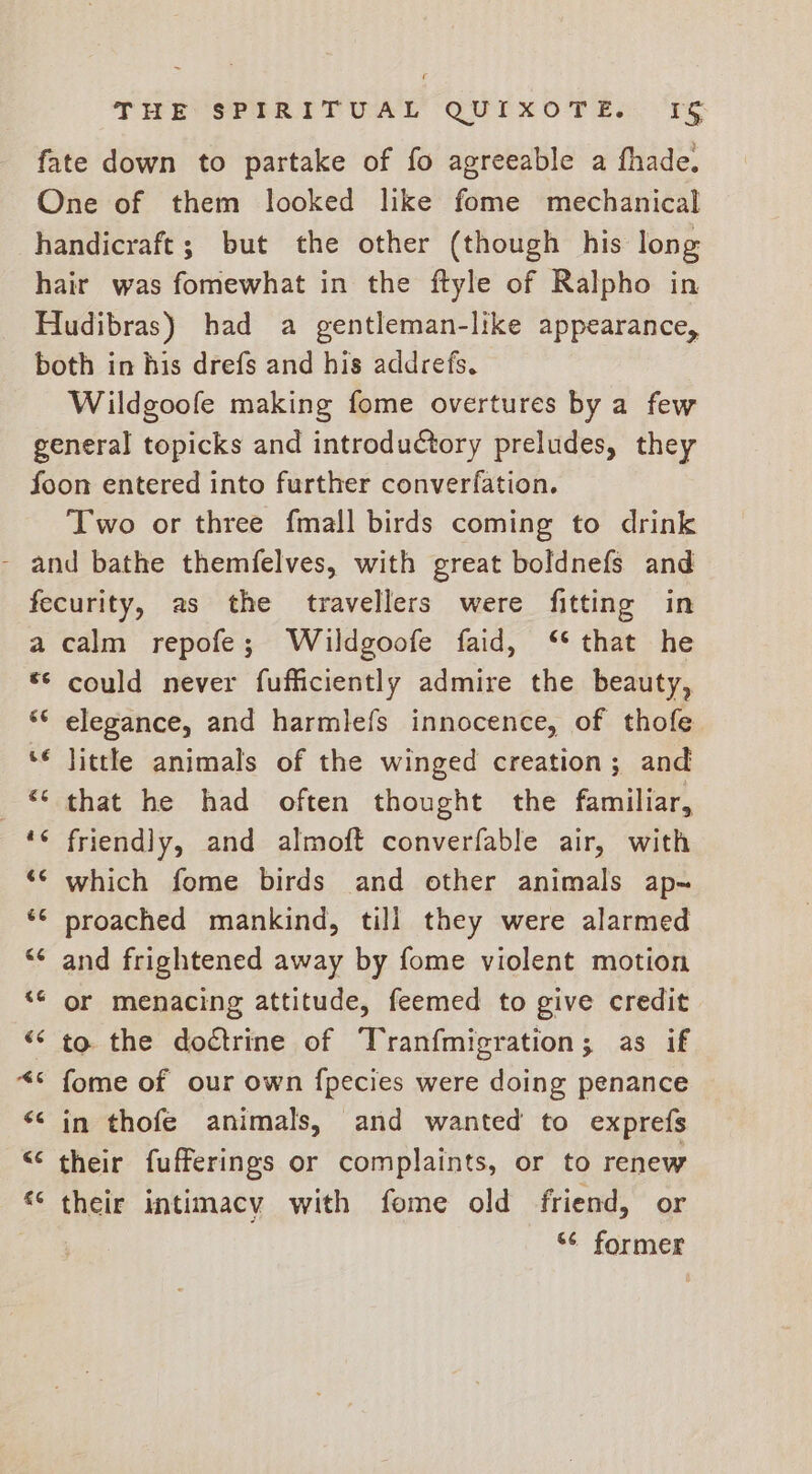 fate down to partake of fo agreeable a fhade. One of them looked like fome mechanical handicraft; but the other (though his long hair was fomewhat in the ftyle of Ralpho in Hudibras) had a gentleman-like appearance, both in his drefs and his addrefs. Wildgoofe making fome overtures by a few general topicks and introduCtory preludes, they foon entered into further converfation. Two or three fmall birds coming to drink - and bathe themfelves, with great boldnefs and fecurity, as the travellers were fitting in a calm repofe; Wildgoofe faid, ‘* that he “© could never fufficiently admire the beauty, “© elegance, and harmlefs innocence, of thofe ‘€ little animals of the winged creation; and that he had often thought the familiar, ‘¢ friendly, and almoft converfable air, with ‘© which fome birds and other animals ap-~ ‘© proached mankind, till they were alarmed “ and frightened away by fome violent motion “¢ or menacing attitude, feemed to give credit “‘ to the doctrine of Tranfmigration; as if “* fome of our own {pecies were doing penance << in thofe animals, and wanted to exprefs “ their fufferings or complaints, or to renew ** their intimacy with fome old friend, or “¢ former