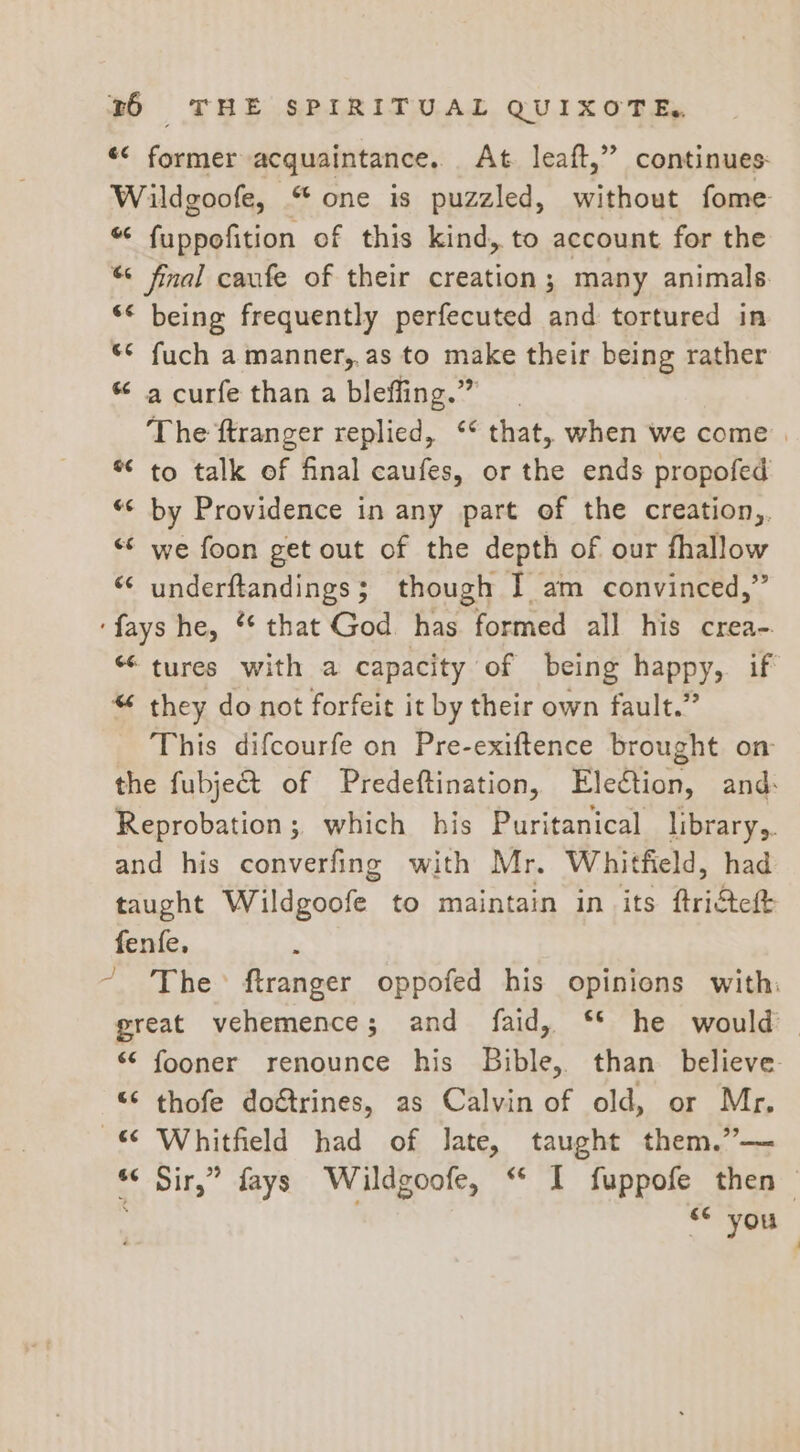 «&lt; former acquaintance. At. leaft,” continues: Wildgoofe, “one is puzzled, without fome “ fuppofition of this kind, to account for the “ final caufe of their creation; many animals. ** being frequently perfecuted and tortured in *¢ fuch a manner,,as to make their being rather * a curfe than a bleffing.” The ftranger replied, ‘* that, when we come . * to talk of final caufes, or the ends propofed “© by Providence in any part of the creation,. we foon get out of the depth of our fhallow underftandings; though I am convinced,” ‘fays he, ** that God has formed all his crea- “tures with a capacity of being happy, if “ they do not forfeit it by their own fault.” This difcourfe on Pre-exiftence brought on the fubjet of Predeftination, Ele€tion, and: Reprobation;, which his Puritanical library,. and his converfing with Mr. Whitfield, had taught Wildgoofe to maintain in its ftridteft fenfe, ; ~ The ftranger oppofed his opinions with: great vehemence; and faid, ‘* he would. “ fooner renounce his Bible, than believe “© thofe do&amp;trines, as Calvin of old, or Mr. 6 Whitfield had of Jate, taught them.”— *&lt; Sir,” fays Wildgoofe, “ I fuppofe then 6 you bay A