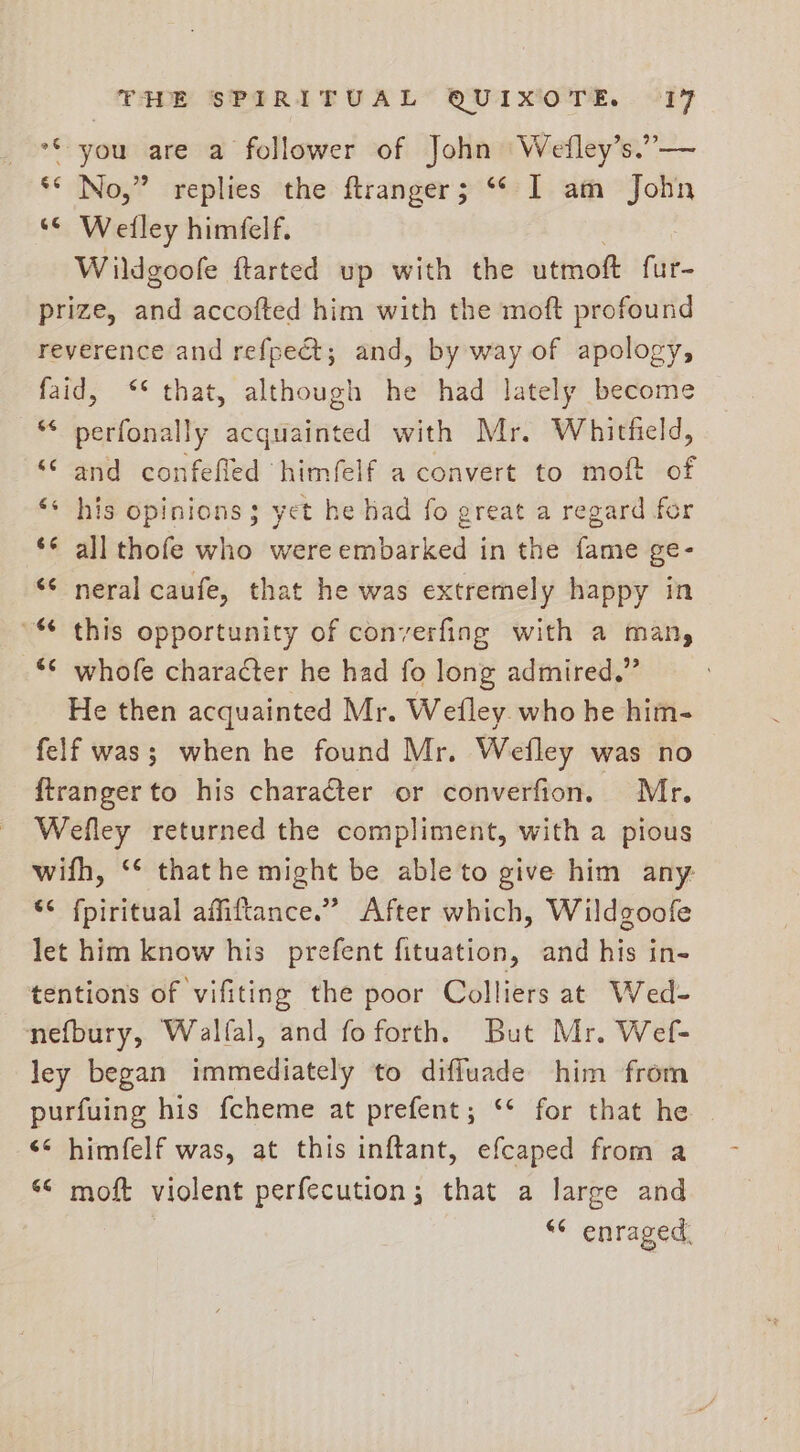 5 220R i) oo you are a follower of John Wefley’s. z No,” replies the ftranger; ** I am John “© Welley himfelf. Wildgoofe ftarted up with the utmott fur- prize, and accofted him with the moft profound reverence and refpe@; and, by way of apology, faid, ‘* that, although he had lately become “ perfonally acquainted with Mr. Whitfield, ““ and confefled himfelf a convert to moft of his opinions; yet he had fo great a regard for all thofe who were embarked in the fame ge- “¢ neral caufe, that he was extremely happy in ° this opportunity of converfing with a man, ** whofe character he had fo long admired.” He then acquainted Mr. Wefley. who he him- felf was; when he found Mr. Wefley was no ftranger to his character or converfion. Mr. Wefley returned the compliment, with a pious wifh, ‘¢ thathe might be able to give him any: “¢ fpiritual affiftance.” After which, Wildgoofe let him know his prefent fituation, and his in- tentions of vifiting the poor Colliers at Wed- nefbury, Walfal, and foforth. But Mr. Wef- ley began immediately to diffluade him from purfuing his fcheme at prefent; ‘* for that he ‘* himfelf was, at this inftant, efcaped from a “© moft violent perfecution; that a large and ** enraged. -~ 6 “-“