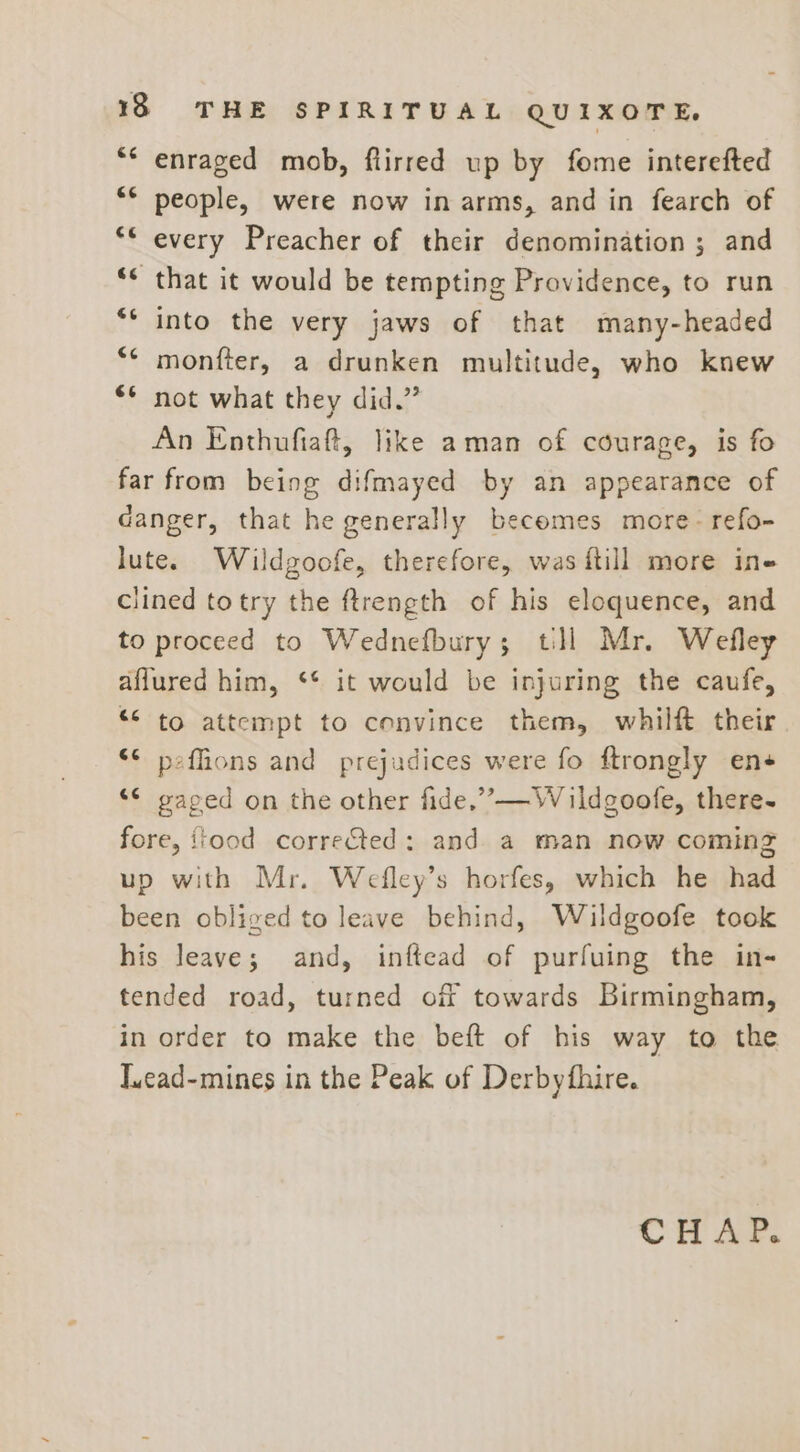 “* enraged mob, fiirred up by fome interefted people, were now in arms, and in fearch of every Preacher of their denomination ; and that it would be tempting Providence, to run into the very jaws of that many-headed monfter, a drunken multitude, who knew ** not what they did.” An Enthufiaft, like aman of courage, is fo far from being difmayed by an appearance of danger, that he generally becomes more- refo- lute. Wildgoofe, therefore, was ftill more ine clined totry the ftrength of his eloquence, and to proceed to Wednefbury; tll Mr. Wefley aflured him, ‘* it would be injuring the caufe, “&lt; to attempt to convince them, whilft their *¢ peffions and prejudices were fo ftrongly ene ‘¢ gaped on the other fide,” —W ildgoofe, there- fore, food corre&amp;ted: and a man now coming up with Mr. Wefley’s horfes, which he had been obliged to leave behind, Wildgoofe took his leave; and, inftead of purfuing the in- tended road, turned of towards Birmingham, in order to make the beft of his way to the Jucad-mines in the Peak of Derbythire. ce ce (T? 66 54 CHAP.