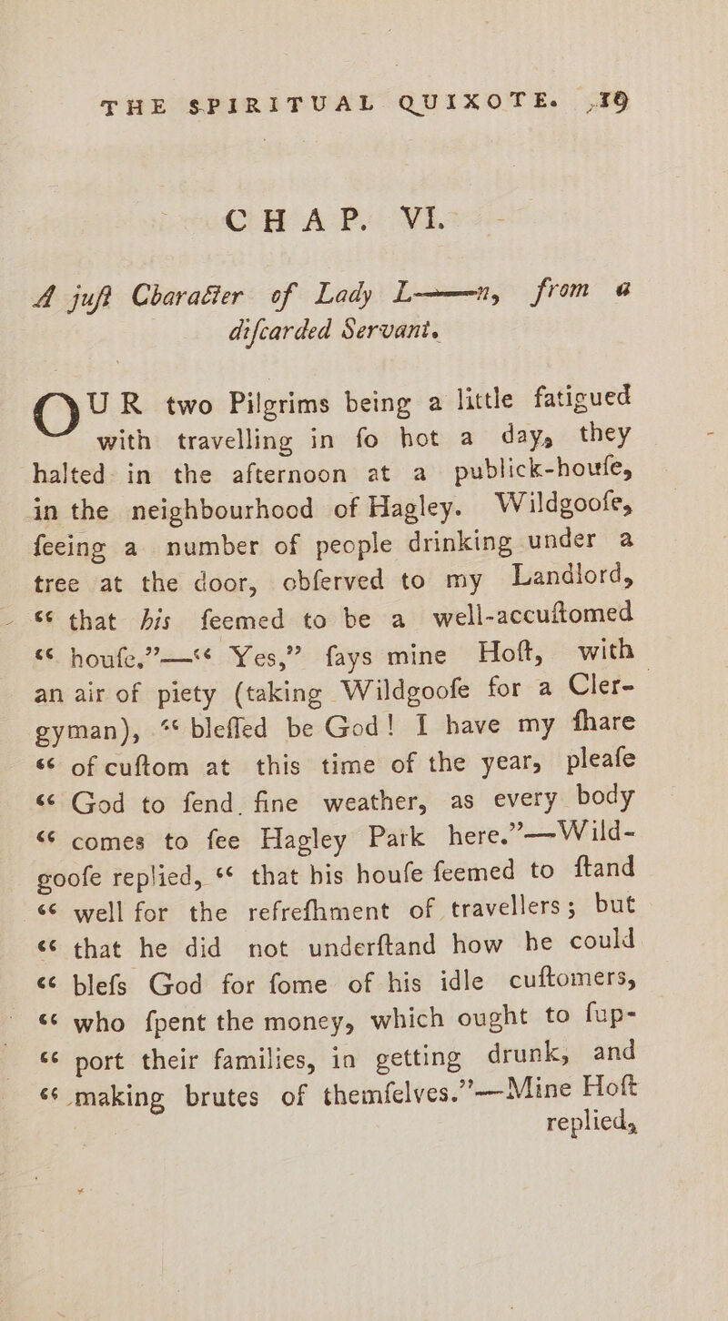CH A Py VE. A juft Charaéter of Lady L——-n, from a difcarded Servant. OY R two Pilgrims being a little fatigued with travelling in fo hot a day, they halted- in the afternoon at a publick-houfe, in the neighbourhood of Hagley. W ildgoofe, feeing a number of people drinking under a tree at the door, obferved to my Landlord, “ houfe.”—* Yes,” fays mine Hoft, with an air of piety (taking Wildgoofe for a Cler- gyman), ** blefled be God! 1 have my fhare ‘* of cuftom at this time of the year, pleafe “© God to fend. fine weather, as every body “© comes to fee Hagley Park here.”—Wild- goofe replied, ** that his houfe feemed to ftand &lt;* well for the refrefhment of travellers; but &lt;&lt; that he did not underftand how he could &lt;¢ blefs God for fome of his idle cuftomers, «¢ who fpent the money, which ought to fup- “¢ port their families, in getting drunk, and ‘‘ making brutes of themfelves.”—Mine Hoft replied,