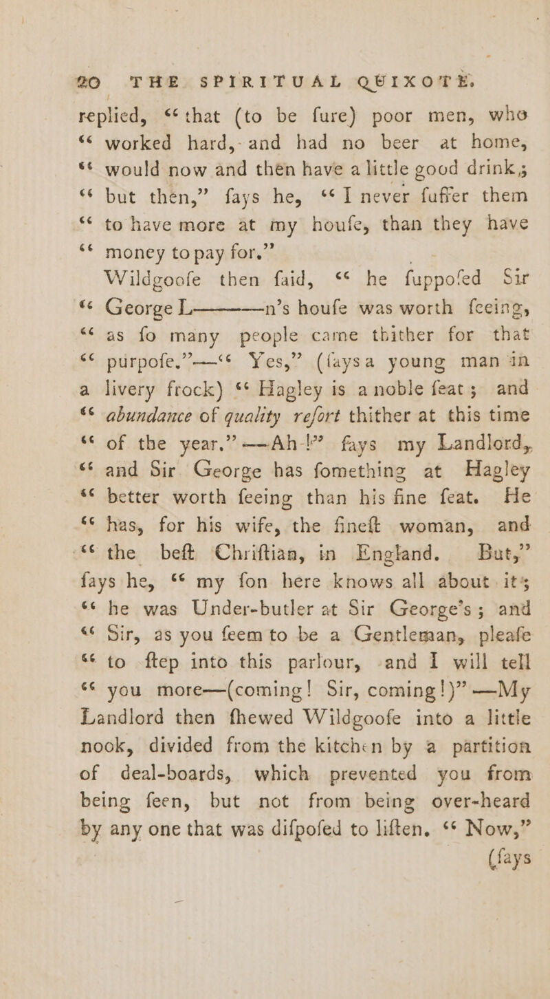 e¢ 6 ce 66 €¢ iT 4 6¢ a €¢ 6¢ cs ¢ GG €e ‘ worked hard,-and had no beer at home, would now and thén have a little good drink; but then,” faysihey (“2 never Gikier them to have more at my houfe, than they have money to pay for,” . Wildgoofe then faid, ‘* he fuppofed Sir George L n’s houfe was worth feeing, as fo many people came thither for that purpofe,”——“* Yes,” ({aysa young man in livery frock) ** Hagley is anoble feat; and abundance of quality refort thither at this time of the year,”—-Ah!” fays my Landlord, and Sir George has fomething at Hagley better worth feeing than his fine feat. He has, for his wife, the fineft woman, and the beft Chriftian, in England. But,” G6 €¢ he was Under-butler at Sir George’s; and Dir, as you feem to be a Gentleman, pleafe you more—(coming! Sir, coming!)” —My (fays