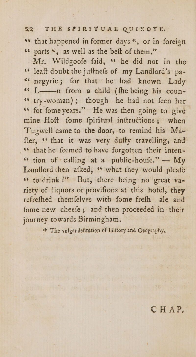 “¢ that happened in former days *, or in foreign << narts *, as well as the beft of them.” Mr. Wildgoofe faid, ‘* he did not in the “© Jeaft doubt the juftnefs of my Landlord’s pa- “* negyric; for that he had known Lady ato n from a child (fhe being his coun- “© try-woman); though he had not feen her ‘ for fome years.” He was then going to give mine Hoft fome fpiritual inftructions; when ‘Tugwell came to the door, to remind his Mas fter, ‘‘ that it was very dufty travelling, and “* that he feemed to have forgotten their inten- “© tion of calling at a public-houfe.” — My Landlord then afked, ‘* what they would pleafe “* to drink ?” But, there being no great va- riety of liquors or provifions at this hotel, they refrefhed themfelves with fome frefh ale and fome new cheefe; and then proceeded in their journey towards Birmingham. “n * The vulgar definition of Hiftory and Geography, CH AP,