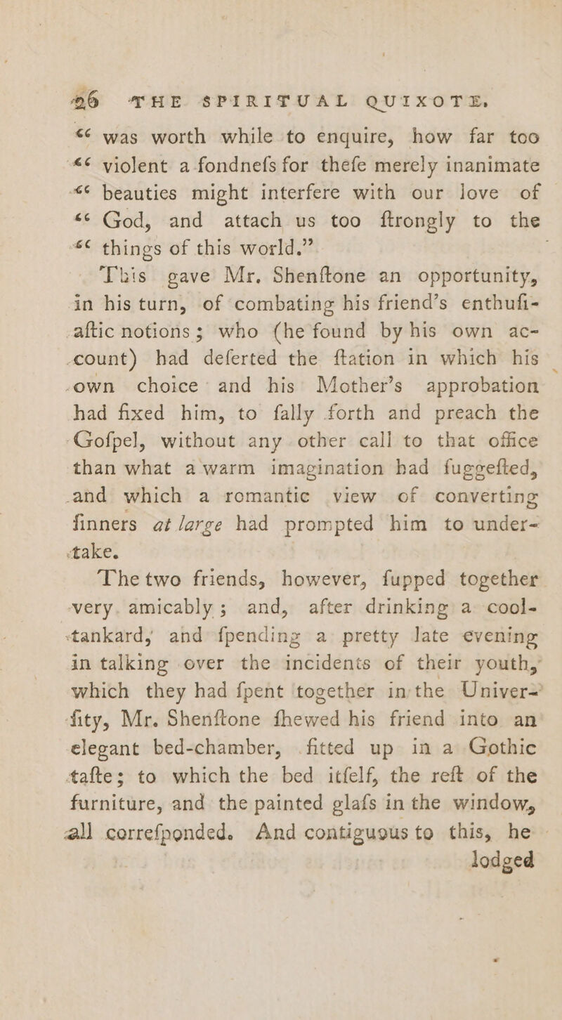 &lt;&lt; was worth while to enquire, how far too “© violent a-fondnefs for thefe merely inanimate “© beauties might interfere with our love of “© God, and attach us too ftrongly to the *¢ things of this world.” This gave Mr, Shenftone an opportunity, in his turn, of combating his friend’s enthufi- _aftic notions; who (he found by his own ac- count) had deferted the ftation in which his _ own choice’ and his’ Mother’s approbation had fixed him, to fally forth and preach the ‘Gofpel, without any other call to that office than what a warm imagination had fuggefted, -and which a romantic view of converting finners at large had prompted him to under- take. The two friends, however, fupped together very. amicably; and, after drinking a cool- ‘tankard, and {pending a pretty Jate evening in talking over the incidents of their youth,’ which they had fpent ‘together in the Univer~ fity, Mr. Shenftone fhewed his friend into an elegant bed-chamber, fitted up in a Gothic tafte; to which the bed itfelf, the reft of the furniture, and the painted glafs in the window, all correfponded. And contiguous to this, he » lodged