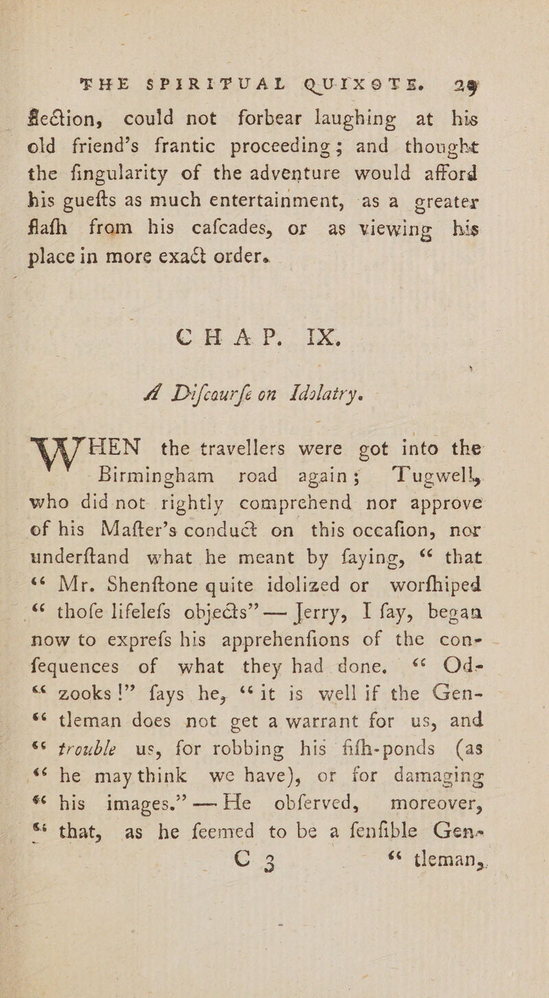 fection, could not forbear laughing at his old friend’s frantic proceeding; and thought the fingularity of the adventure would afford his guefts as much entertainment, -as a greater flafh from his cafcades, or as viewing his place in more exact order. C.F A Pi AG fA Difcaurfe on Idalatry. HEN the travellers were got into the Birmingham road again; ‘Tugwell, who didnot rightly comprehend nor approve of his Mafter’s condu&amp; on this occafion, nor underftand what he meant by faying, “ that “¢ Mr. Shenftone quite idolized or worfhiped © thofe lifelefs obje@s” — Jerry, I fay, began now to exprefs his apprehenfions of the cone - fequences of what they had done. “* Ode “© zooks!” fays he, ‘*it is well if the Gen- tleman does not get a warrant for us, and ** trouble us, for robbing his fifh-ponds (as he maythink we have), or for damaging *‘ his images.’-—— He obferved, moreover, that, as he feemed to be a fenfible Gen- C 3 ‘* tleman,,