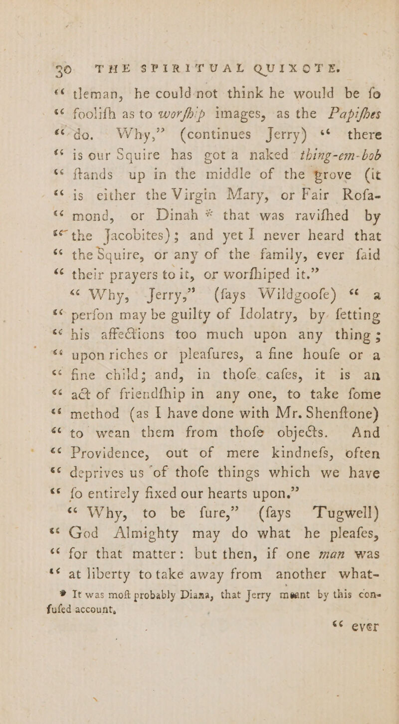 “© tleman, he could-not think he would be fo «&lt; foolifh as to worfhip images, as the Papzifhes «do, Why,” (continues Jerry) ** there *‘ is our Squire has gota naked thing-em-bob ‘‘ ftands up in the middle of the Prove (it “© is either the Virgin Mary, or Fair Rofa- “mond, or Dinah * that was ravifhed by ‘the Jacobites); and yet I never heard that “ the Squire, or any of the family, ever faid “&lt; their prayers to it, or worfhiped it.” “ Why, Jerry,” (fays Wildgoofe) * a « perfon may be guilty of Idolatry, by. fetting &lt;&lt; his affections too much upon any thing ; &lt;&lt; uponriches or pleafures, a fine houfe or a &lt;¢ fine child; and, in thofe cafes, it is an &lt;&lt; a&amp;t of friendfhip in any one, to take fome “© method (as I have done with Mr. Shenftone) ““ to wean them from thofe objects. And “&lt;&lt; Providence, out of mere kindnefs, often *¢ deprives us of thofe things which we have ‘© fo entirely fixed our hearts upon.” “Why, to be fure,” (fays ‘Tugwell) “© God Almighty may do what he pleafes, ‘¢ for that matter: but then, if one man was ‘* at liberty totake away from another what- ® It was moft probably Diama, that Jerry meant by this cons fufed account, , “¢ ever