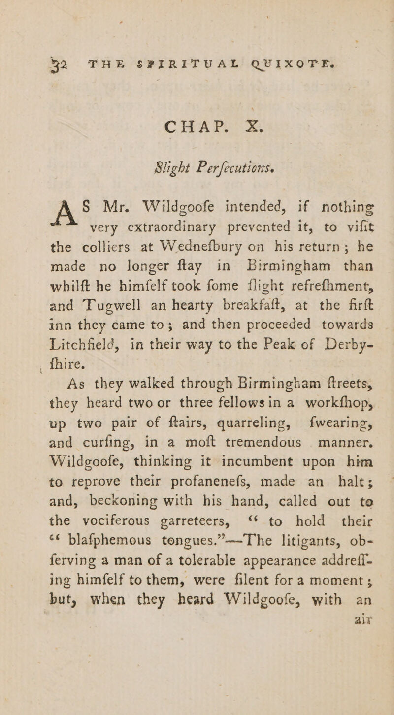 CHAP. 4. Slight Perfecutions. § Mr. Wildgoofe intended, if nothing very extraordinary prevented it, to vifit the colliers at Wednefbury on his return; he made no longer ftay in Birmingham than whilft he himfelf took fome flight refrefhment, and Tugwell an hearty breakfaft, at the firft inn they came to; and then proceeded towards Litchfield, in their way to the Peak of Derby- fhire. As they walked through Birmingham ftreets, they heard two or three fellowsin a workfhop, up two pair of ftairs, quarreling, fwearing, and curling, in a moft tremendous | manner. Wildgoofe, thinking it incumbent upon him to reprove their profanenefs, made an halt; and, beckoning with his hand, called out to the vociferous garreteers, ‘ to hold their &lt;&lt; blafphemous tongues.”—The litigants, ob- ferving a man of a tolerable appearance addrefl- ing himfelf to them, were filent fora moment; but, when they heard Wildgoofe, with an alr