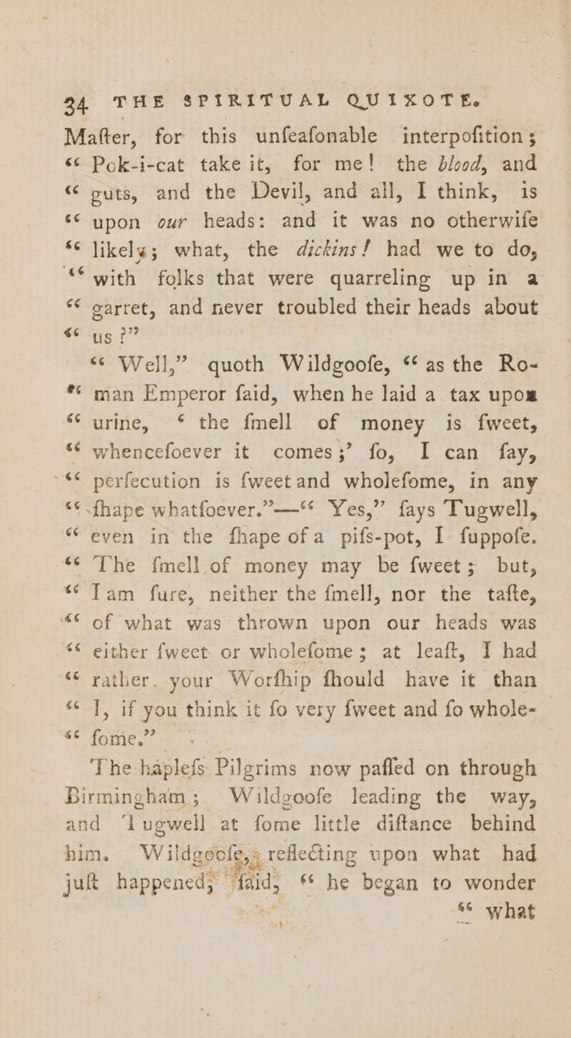 Mafter, for this unfeafonable interpofition ; ‘¢ Pok-i-cat take it, for me! the blood, and “ outs, and the Devil, and all, I think, is *&lt; upon our heads: and it was no otherwife * likelg; what, the dickins! had we to do, “with folks that were quarreling up in a ** earret, and never troubled their heads about sai i &lt;¢ Well,” quoth Wildgoofe, ‘as the Ro- *¢ man Emperor faid, when he laid a tax upom “‘ urine, ‘ the fmell of money is fweet, ‘“¢ whencefoever it comes;’ fo, I can fay, ** perfecution is fweetand wholefome, in any “¢ fhape whatfoever.”-—** Yes,” fays Tugwell, ‘even in the fhape ofa pifs-pot, I fuppofe. ‘© The fmell,of money may be fweet; but, *¢ Tam fure, neither the fmell, nor the tafte, ‘“€ of what was thrown upon our heads was ** either fweet. or wholefome; at leaft, I had “© rather. your Worfhip fhould have it than ‘&lt; J, if you think it fo very fweet and fo whole- OC Soi oe | The haplefs Pilgrims now pafled on through Birmingham; Wiaildgoofe leading the way, and ‘lLugwell at fome little diftance behind him. Wildgoofe,: reflecting upon what had jut happened; “faid, ** he began to wonder ae 8° what :