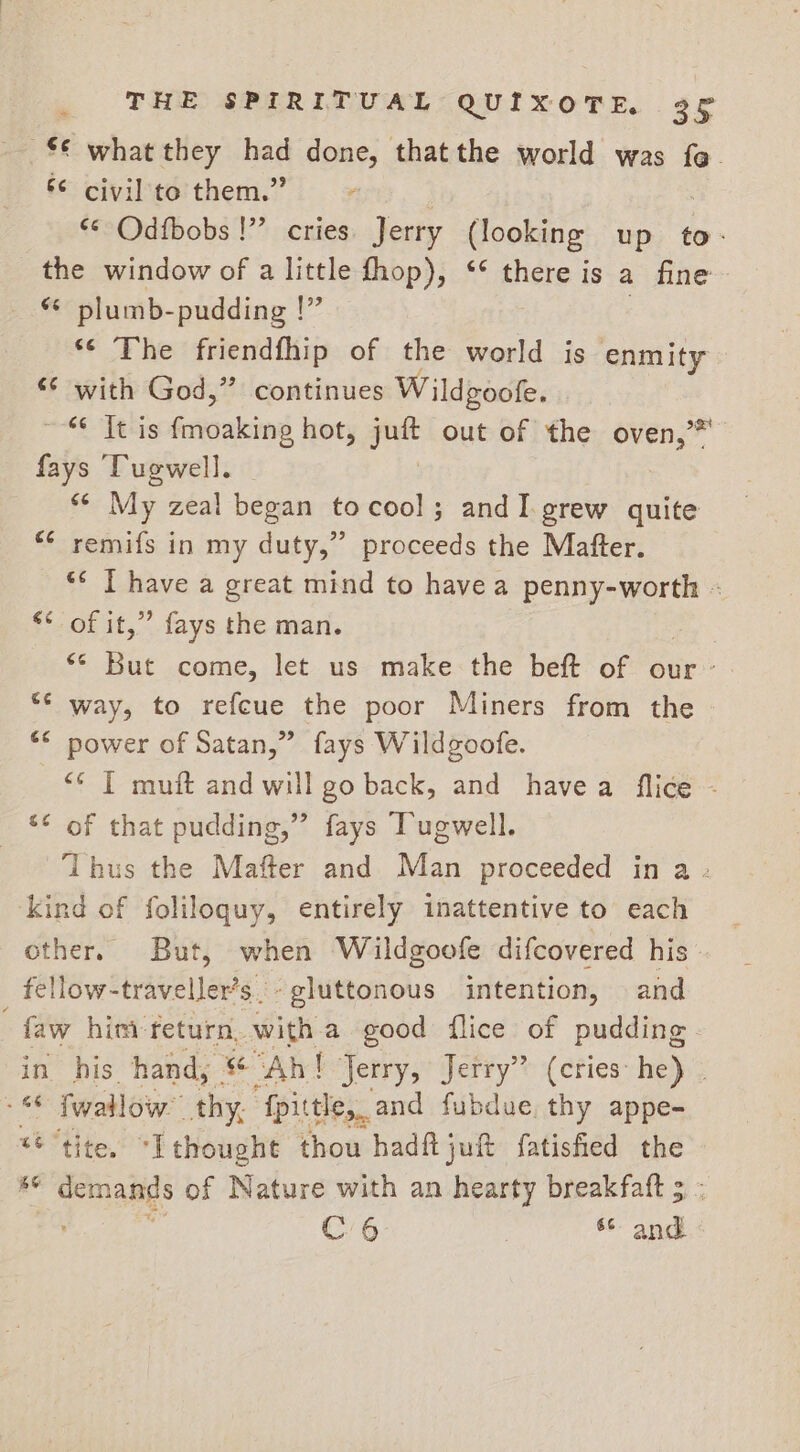 %€ what they had done, thatthe world was fe. 6 civil to them.” : «¢ Odfbobs !”’ cries Jerry (looking up to. the window of a little fhop), ‘* there is a fine ** plumb-pudding |” *¢ The friendfhip of the world is enmity *¢ with God,” continues Wildgoofe. ~-* It is {moaking hot, on out of the oven,” fays ‘Tugwell. ¥ My zeal began tocool; andI.grew quite *¢ remifs in my duty,” proceeds the Matter. “* T have a great mind to have a penny-worth - ** of it,” fays the man. &lt;* But come, let us make the beft of our: “¢ way, to refeue the poor Miners from the * power of Satan,” fays Wildgoofe. “* [ muft and will go back, and havea flice - ** of that pudding,” fays Tugwell. ‘Thus the Mafter and Man proceeded in a - kind of foliloquy, entirely inattentive to each other. But, when Wildgoofe difcovered his. _ fellow-traveller’s.-gluttonous intention, and “ him: return. with a good flice of pudding in his hand, * “Ah! Jerry, Jerry” (cries he) . ee fallow “thy, ‘{fpittle,_ and fubdue, thy appe- *¢ “tite, “Ithought thou hadftjuft fatisfied the KS demands of Nature with an hearty breakfaft 5 - C6 - and