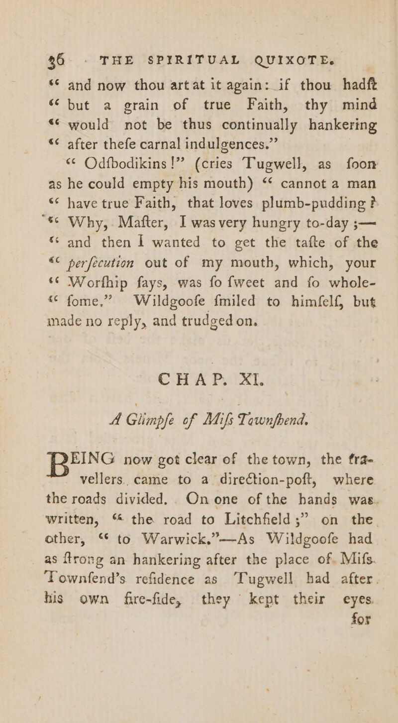 ‘© and now thou artat it again: if thou hadft “ but a grain of true Faith, thy mind ““ would not be thus continually hankering “¢ after thefe carnal indulgences.” “© Odfbodikins!” (cries Tugwell, as foon as he could empty his mouth) ‘* cannot a man “¢ have true Faith, that loves plumb-pudding ? “6° Why,. Mafter, I was very hungry to-day ;— ‘sand then I wanted to get the tafte of the “¢ perfecution out of my mouth, which, your ‘© Worfhip fays, was fo fweet and fo whole- « fome.” Wildgoofe {miled to himfelf, but made no reply, and trudged on. CHAP. XI. A Glimp/e of Maifs Thawed tS ou b now got clear of the town, the fra- vellers. came to a direction-poft, where the roads divided. Onone of the hands was. written, “ the road to Litchfield ;” on the. other, “* to Warwick.”—-As Wildgoofe had — as ftrong an hankering after the place of, Mifs. ‘Townfend’s refidence as ‘Tugwell had after. his own fire-fide, they kept their eyes. for