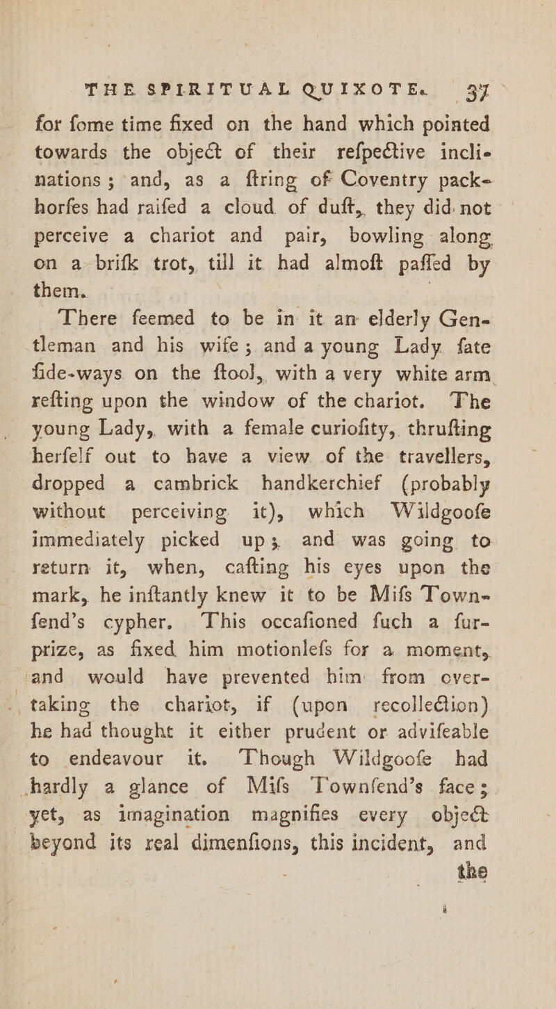 for fome time fixed on the hand which poiated towards the object of their refpective incli- nations; and, as a ftring of Coventry pack- horfes had raifed a cloud of duft, they did: not perceive a chariot and pair, bowling along on a brifk trot, till it had almoft pafled by them. There feemed to be in it an elderly Gen- tleman and his wife; anda young Lady fate fide-ways on the ftool, with a very white arm. refting upon the window of the chariot. The herfelf out to have a view. of the. travellers, dropped a cambrick handkerchief (probably without perceiving it), which Wildgoofe immediately picked up 3 and was going to return it, when, cafting his eyes upon the mark, he inftantly knew it to be Mifs Town- fend’s cypher. This occafioned fuch a fur- prize, as fixed him motionlefs for a moment, and would have prevented him from over- e taking the chariot, if (upon recollection) he had thought it either prudent or advifeable to endeavour it. Though Wildgoofe had chardly a glance of Mifs Townfend’s face; yet, as imagination magnifies every object beyond its real dimenfions, this incident, and the