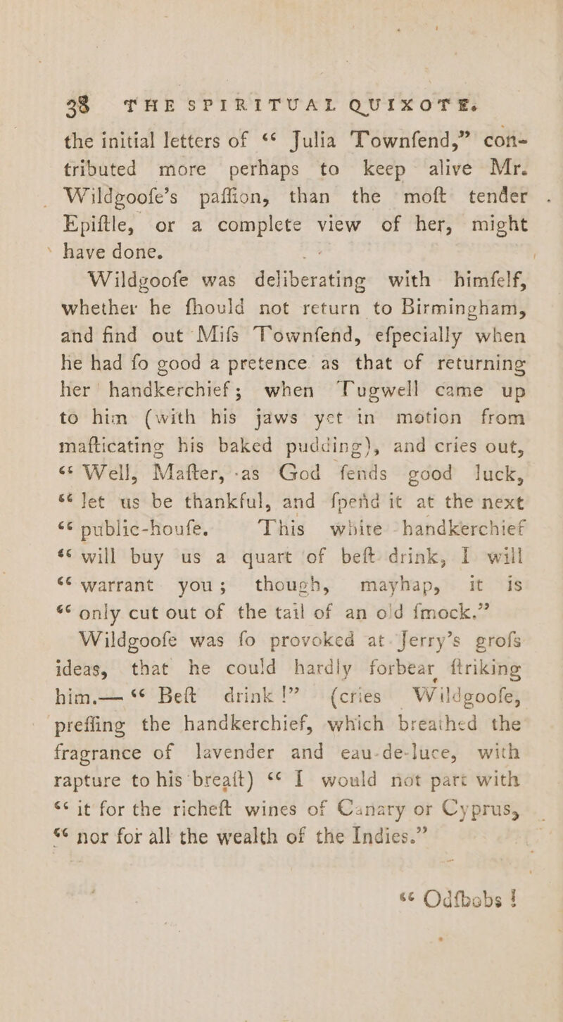 the initial letters of “* Julia Townfend,” con- tributed more perhaps to keep alive Mr. _ Wildgoofe’s paffion, than the moft tender Epiftle, or a complete view of her, might ’ have done. Wildgoofe was deliberatitie with himfelf, whether he fhould not return to Birmingham, and find out Mifs Townfend, efpecially when he had fo good a pretence as that of returning her handkerchief; when Tugwell came up to him (with his jaws yet in motion from mafticating his baked pudding), and cries out, “S Well, Mafter,-as God fends good luck, ¢ Jet us be thankful, and fperid it at the next © public-houfe. This white handkerchief «&lt; will buy us a quart of beft drink, I will ‘© warrant. you; though, mayhap, it is “ only cut out of the tail of an old fmock.” Wildgoofe was fo provoked at. Jerry’s grofs ideas, that he could hardly forbear ftriking him.— ** Beft drink!” (cries Wildgoofe, preffing the handkerchief, which breathed the fragrance of lavender and eau-de-luce, with rapture to his breait) ** I would not part with &lt;&lt; it for the richeft wines of Canary or Cyprus, “¢ nor for all the wealth of the Indies.” 66 Odfbabs !