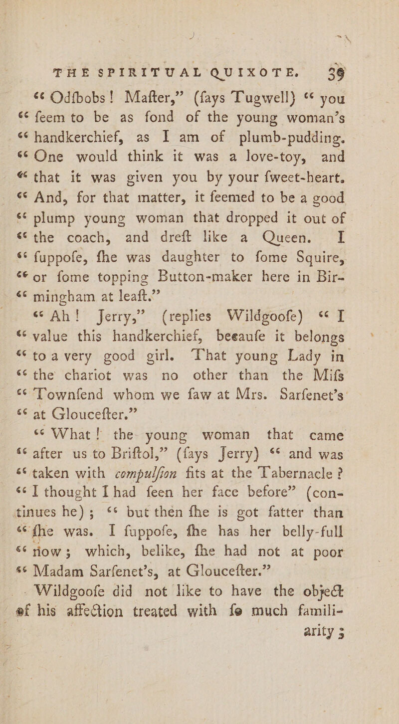 p! i = x THE SPIRITUAL QUIXOTE, 39 ‘¢ Odfbobs! Mafter,” (fays Tugwell) “ you ‘¢ feem to be as fond of the young woman’s ‘¢ handkerchief, as I am of plumb-pudding. © One would think it was a love-toy, and “that it was given you by your fweet-heart. ‘* And, for that matter, it feemed to be a good «¢ plump young woman that dropped it out of “the coach, and dreft like a Queen. [ ‘* fuppofe, fhe was daughter to fome Squire, ‘© or fome topping Button-maker here in Bir- &lt;¢ mingham at leaft.” “Ah! Jerry,” (replies Wildgoofe) *‘ I *© value this handkerchief, beeaufe it belongs “toavery good girl, That young Lady in “¢ the chariot was no other than the Mifs _ * Townfend whom we faw at Mrs. Sarfenet’s: ‘¢ at Gloucefter.” | “© What! the young woman that came ‘© after us to Briftol,” (fays Jerry) ** and was ‘© taken with compulfion fits at the Tabernacle ? ‘cI thought Ihad feen her face before” (con- tinues he); ‘* but then the is got fatter than “fhe was. I fuppofe, fhe has her belly-full “* iow; which, belike, fhe had not at poor _ %* Madam Sarfenet’s, at Gloucefter.” _. Wildgoofe did not like to have the object — @f his affection treated with fe much famili- . | arity 3