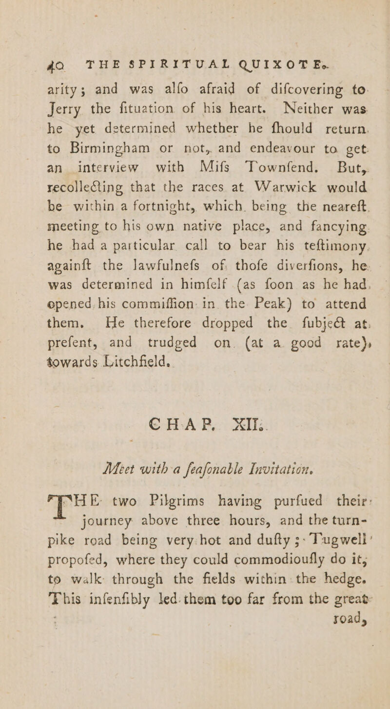 arity; and was alfo afraid of difcovering to. Jerry the fituation of his heart. Neither was. he yet determined whether he fhould return. to Birmingham or not, and endeavour to get. an interview with Mifs Townfend. But, recollecting that the races at Warwick would be within a fortnight, which. being the neareft. meeting to his own native place, and fancying. he had a particular call to bear his teftimony. againft the lawfulnefs of. thofe diverfions, he. was determined in himfelf (as foon as he had. opened. his commiffion. in the Peak) to attend them. He therefore dropped the fubjeé at. prefent, and trudged on. (at a good rate), towards Litchfield. CoA By Oe Meet witha feafonable Invitation. “HE- two Pilgrims having purfued their: journey above three hours, and the turn- pike road being very hot and dufty ;- Tugwell’ propofed, where they could commodioufly do it, to walk through the fields within: the hedge. This infenfibly led: them too far from the great ; road,
