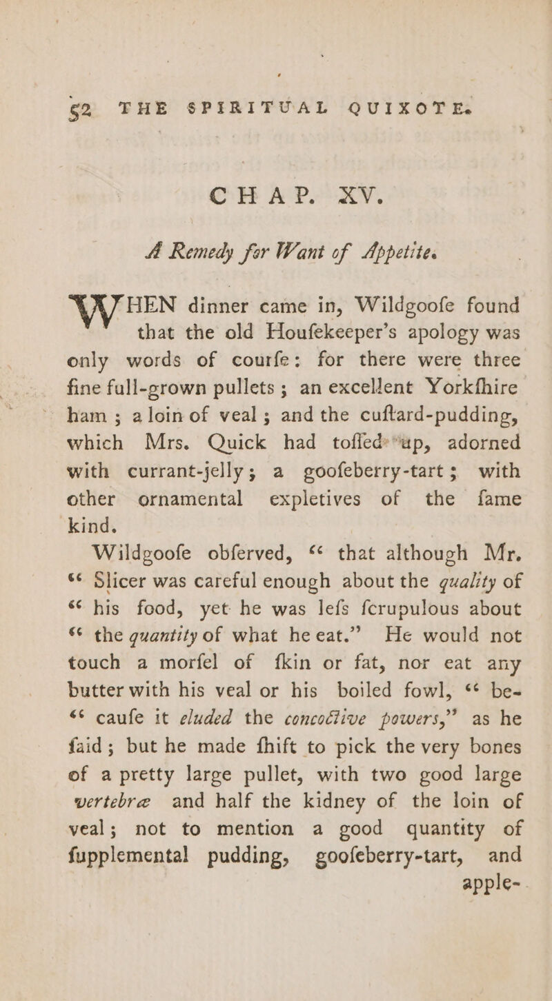 CHAP. XY. 4a Remedy for Want of Appetite. WV HEN dinner came in, Wildgoofe found that the old Houfekeeper’s apology was only words of courfe: for there were three fine full-grown pullets ; an excellent Yorkthire ham ; aloinof veal; andthe cuftard-pudding, which Mrs. Quick had toffed»*up, adorned with currant-jelly; a goofeberry-tart; with other ornamental expletives of the fame kind. Wildgoofe obferved, “ that although Mr, ‘¢ Slicer was careful enough about the quality of ** his food, yet he was lefs fcrupulous about © the guantity of what heeat.” He would not touch a morfel of fkin or fat, nor eat any butter with his veal or his boiled fowl, ** be- “* caufe it eluded the concoclive powers,’ as he faid; but he made fhift to pick the very bones of a pretty large pullet, with two good large wertebre and half the kidney of the loin of veal; not to mention a good quantity of fupplemental pudding, goofeberry-tart, and apple-