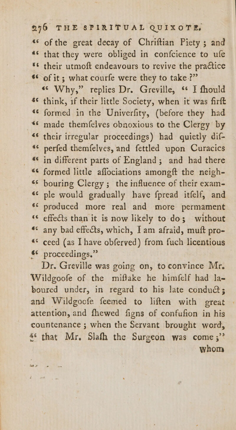 «6 a¢ oo 66 4 €é nr 4 nr € nr nv 46 4 wn 6 nr wn &amp; $6 «¢ é n n“ 4 6 a al of the great decay of Chriftian Piety ; and that they were obliged in confcience to ufe their utmoft endeavours to revive the practice of it ; what courfe were they to take?” “© Why,” replies Dr. Greville, ‘* I fhould think, if their little Society, when it was firft formed in the Univerfity, (before they had made themfelves obnoxious to the Clergy by their irregular proceedings) had quietly dif- perfed themfelves, and fettled upon Curacics in different parts of England; and had there formed little affociations amongft the neigh- bouring Clergy; the influence of their exam- ple would gradually have fpread itfelf, and produced more real and more permament effects than it is now likely to dos; without any bad effects, which, I am afraid, muft pro- ceed (as I have obferved) from fuch licentious proceedings,” Dr. Greville was going on, to convince Mr. eS 9 that Mr. Slafh the Surgeon was come ;” whom