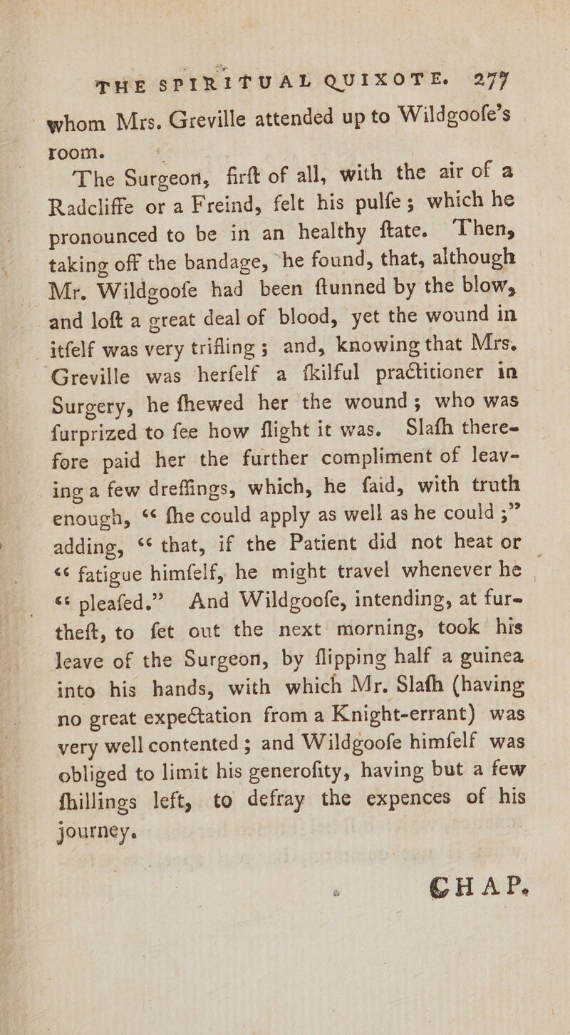 whom Mrs. Greville attended up to Wildgoofe’s room. e The Surgeon, firft of all, with the air of a Radcliffe or a Freind, felt his pulfe; which he pronounced to be in an healthy ftate. Then, taking off the bandage, he found, that, although Mr. Wildgoofe had been ftunned by the blow, and loft a great deal of blood, yet the wound in itfelf was very trifling ; and, knowing that Mrs. Greville was herfelf a fkilful practitioner in Surgery, he fhewed her the wound; who was {urprized to fee how flight it was. Slafh there- fore paid her the further compliment of leav- ing a few drefiings, which, he faid, with truth enough, “ fhe could apply as well as he could ;” adding, ‘* that, if the Patient did not heat or &lt;¢ fatioue himfelf, he might travel whenever he : &lt;¢ pleafed.” And Wildgoofe, intending, at fur- theft, to fet out the next morning, took his leave of the Surgeon, by flipping half a guinea into his hands, with which Mr. Slafh (having no great expectation from a Knight-errant) was very well contented ; and Wildgoofe himfelf was obliged to limit his generofity, having but a few fhillings left, to defray the expences of his journey. CHAP,