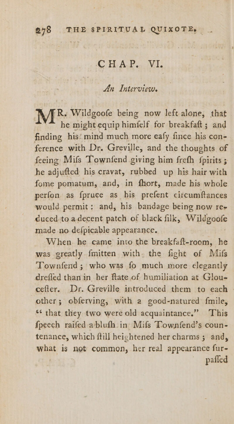 Ci Awe vs An Interview. Me Wildgoofe being now left alone, iat he might equip himfelf for breakfaft; and finding his: mind much more eafy fince his con- ference with Dr. Greville, and the thoughts of feeing Mifs Townfend giving him freth {pirits ; he adjufted his cravat, rubbed up his hair with fome pomatum, and, in fhort, made his whole perfon, as fpruce as his prefent circumftances would permit: and, his bandage being now re cuced.to adecent patch of black filk, Wildgoofe made no defpicable appearance. When. he came into the breakfaft-room, he was greatly {mitten with. the fight of Mifs Townfend ; who was fo much more elegantly drefled than in her ftate.of humiliation at Glou- cefter. Dr. Greville introduced them to each » other; obferving, with a good-natured fmile, “¢ that they two were old acquaintance.” This {peech raifed ablufh_in Mifs Townfend’s coun- tenance, which ftill heightened her charms 5 and, what is not common, her real appearance fur- — —pafled