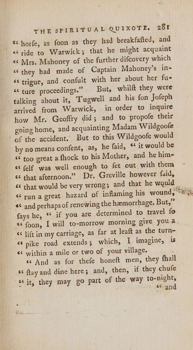 ® horfe, as foon as they had breakfafted, and &lt;&lt; ride to Warwick; that he might acquaint «¢ Mrs. Mahoney of the further difcovery which ‘they had made of Captain Mahoney’s in- «¢ trigue, and confult with her about her fue ‘¢ ture proceedings.” But, whilft they were talking about it, Tugwell and his fon Jofeph arrived from Warwick, in order to inquire how Mr. Geoffry did; and to propofe their going home, and acquainting Madam Wildgoofe of the accident. But to this Wildgoofe would by no means confent, as, he faid, S* it would be $6 too great a fhock to his Mother, and he him- &amp; {elf was well enough to fet out with them &amp; that afternoon.” Dr. Greville however faid, &lt;&lt; run a great hazard of inflaming his wound, _ 6 and perhaps of renewing the hemorrhage. But,” fays he, ‘* if you are determined to travel fo Ce uretawn &lt;&lt; lift im my carriage, as far at leaft as the turn- &lt;6 pike road extends 5 which, I imagine, is 6¢ within a mile or two of your village. « And as for thefe honeft men, they fhall “¢ ftay and dine here; and, then, if they chufe “it, they may go part of the way to-night, 6 and