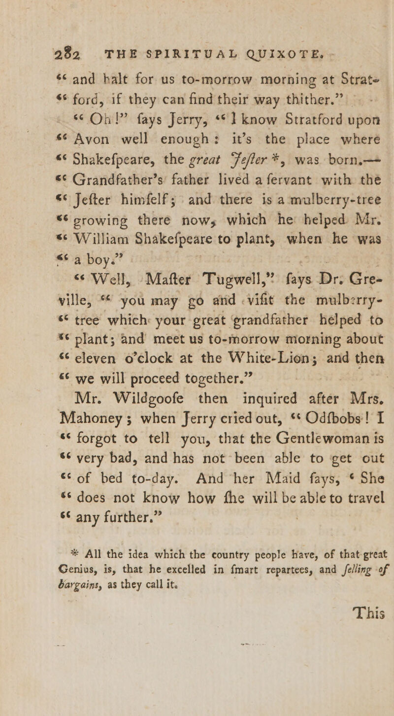 ‘Sand halt for us to-morrow morning at Strate ** ford, if they can find their way thither.” &lt;¢ On!” fays Jerry, «© 1 know Stratford upon s¢ Avon well enough: it’s the place where “‘ Shakefpeare, the great ‘Fefler*, was born,—- «¢ Grandfather’s father lived a fervant with the &lt;° Jefter himfelf; and there is a mulberry-tree “¢ crowing there nows which he: helped Mr. s¢ William ahakefpeare to plant, sore he was “6a boys’ &lt;¢ Well, -Mafter Tugwell,” air Dr: Gre- ville, * you may go atid &lt;vifit the mulberry- ** tree which: your great grandfather helped to “¢ plant; and meet us to-morrow morning about 6¢ eleven o’clock at the White-Lion; and then “© we will proceed together.” | Mr. Wildgoofe then inquired after Mrs. Mahoney; when Jerry cried out, ** Odfbobs! I “&lt; forgot to tell you, that the Gentlewoman is ‘¢ very bad, and has not been able to get out “© of bed to-day. And ‘her Maid fays, * She 6¢ does not know how the will be able to travel 6¢ any further.” * All the idea which the country people have, of that great Genius, is, that he excelled in fmart repartees, and felling of bargains, as they call it. This
