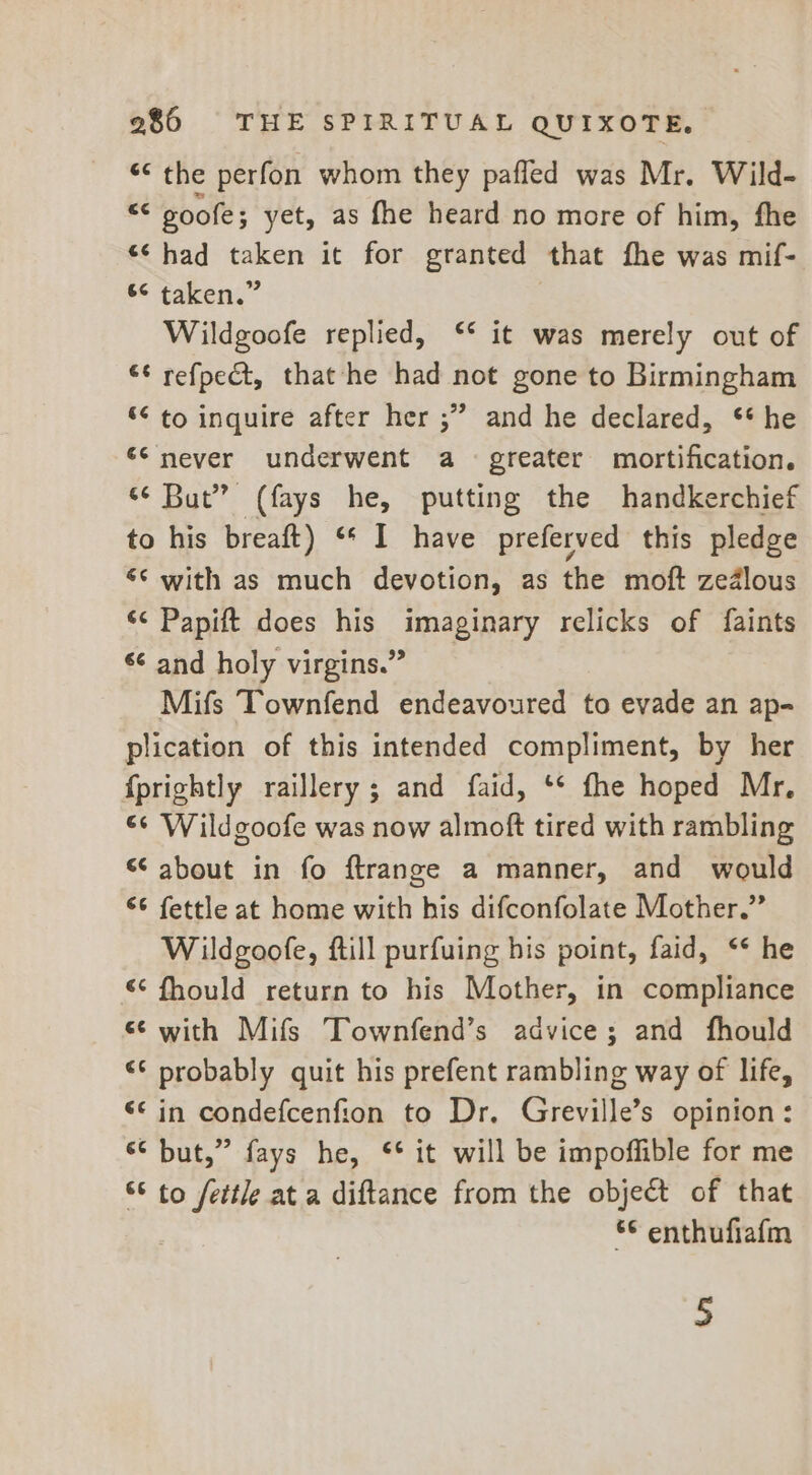 ¢¢ the perfon whom they pafled was Mr. Wild- = goofe; yet, as fhe heard no more of him, fhe ‘¢ had taken it for granted that fhe was mif- * taken,” | Wildgoofe replied, ‘* it was merely out of “¢ refpedt, that he had not gone to Birmingham *¢ to inquire after her ;” and he declared, ** he ‘snever underwent a greater mortification. «¢ But” (fays he, putting the handkerchief to his breaft) “* I have preferved this pledge &lt;¢ with as much devotion, as the moft zedlous ‘&lt; Papift does his imaginary relicks of faints 6¢ and holy virgins.” Mifs Townfend endeavoured to evade an ap- plication of this intended compliment, by her {prightly raillery; and faid, ‘** fhe hoped Mr, 66 Wildgoofe was now almoft tired with rambling “‘ about in fo ftrange a manner, and would “¢ fettle at home with his difconfolate Mother.” Wildgoofe, ftill purfuing his point, faid, ** he &lt;¢ fhould return to his Mother, in compliance ee with Mifs Townfend’s advice; and fhould “6 probably quit his prefent rambling way of life, &lt;* in condefcenfion to Dr, Greville’s opinion: * but,” fays he, ‘* it will be impoffible for me “* to fettle at a diftance from the object of that ¢ enthufiafm 5