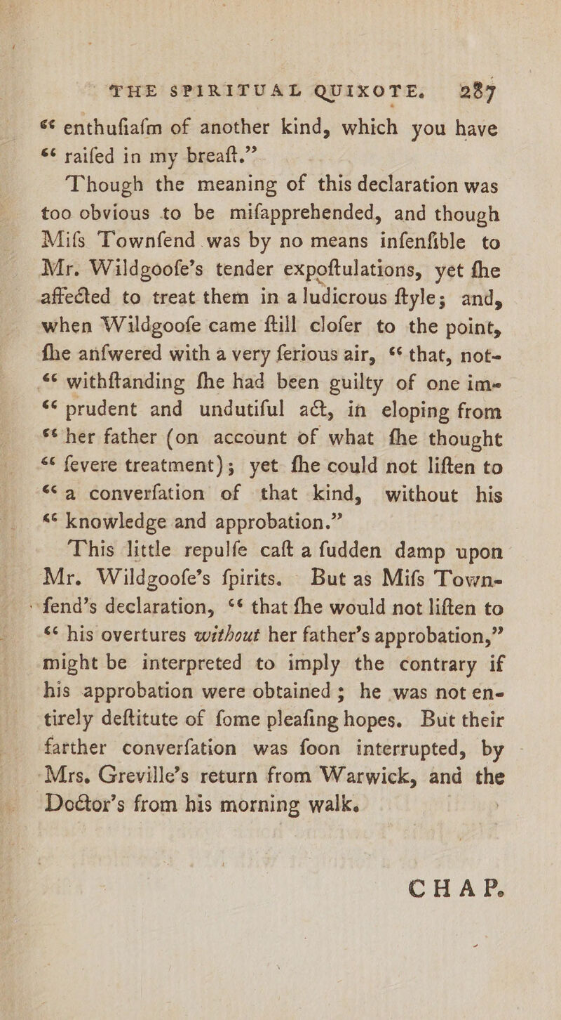 &lt;¢ enthufiafm of another kind, which you have €¢ raifed in my breaft.”’ Though the meaning of this declaration was too obvious to be mifapprehended, and though Mifs Townfend was by no means infenfible to Mr. Wildgoofe’s tender expoftulations, yet fhe affected to treat them in a ludicrous ftyle; and, when Wildgoofe came ftill clofer to the point, fhe anfwered with a very ferious air, ‘that, not- © withftanding fhe had been guilty of one im- ** prudent and undutiful act, in eloping from ** her father (on account of what fhe thought &lt;&lt; fevere treatment); yet fhe could not liften to “Sa converfation of that kind, without his &lt;¢ knowledge and approbation.” This little repulfe caft a fudden damp upon Mr. Wildgoofe’s fpirits. But as Mifs Town- fend’s declaration, ‘* that fhe would not liften to ‘* his overtures without her father’s approbation,” might be interpreted to imply the contrary if his approbation were obtained ; he was not en- tirely deftitute of fome pleafing hopes. But their farther converfation was foon interrupted, by | ‘Mrs, Greville’s return from Warwick, and the Doétor’s from his morning walk. CHAP.