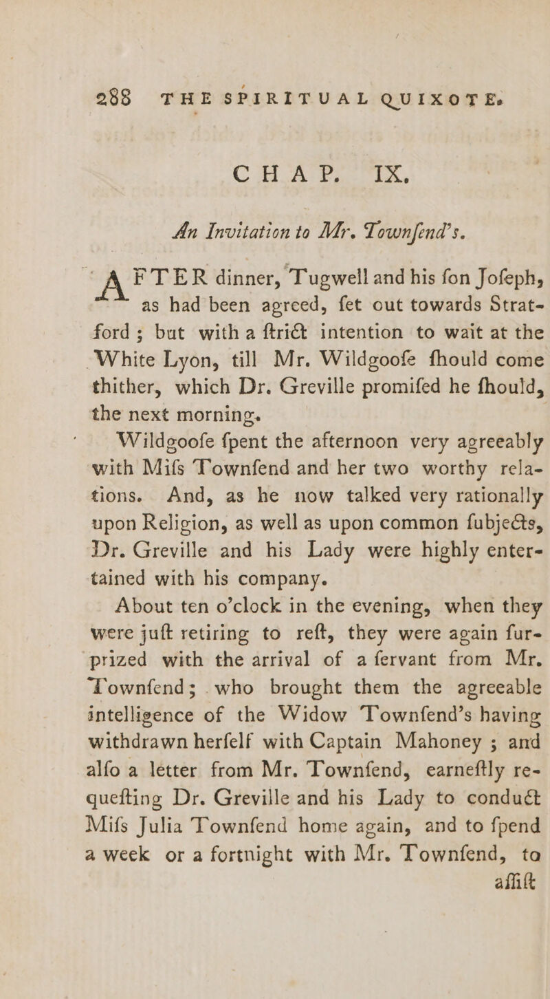 C Bl A eae) laa An Invitation to Mr. Lownfend’s. | AFTER dinner, Tugwell and his fon Jofeph, as had been agreed, fet out towards Strat- ford; but with a ftri@ intention to wait at the White Lyon, till Mr. Wildgoofe fhould come thither, which Dr. Greville promifed he fhould, the next morning. Wildgoofe {pent the afternoon very agreeably with Mifs Townfend and her two worthy rela- tions. And, as he now talked very rationally upon Religion, as well as upon common fubjeés, Dr. Greville and his Lady were highly enter- tained with his company. About ten o’clock in the evening, when they were juft retiring to reft, they were again fur- prized with the arrival of a fervant from Mr, Townfend; who brought them the agreeable intelligence of the Widow Townfend’s having withdrawn herfelf with Captain Mahoney ; and alfo a letter from Mr. Townfend, earneftly re- quefting Dr. Greville and his Lady to conduct Mifs Julia Townfend home again, and to fpend a week ora fortnight with Mr. Townfend, ta aflitt