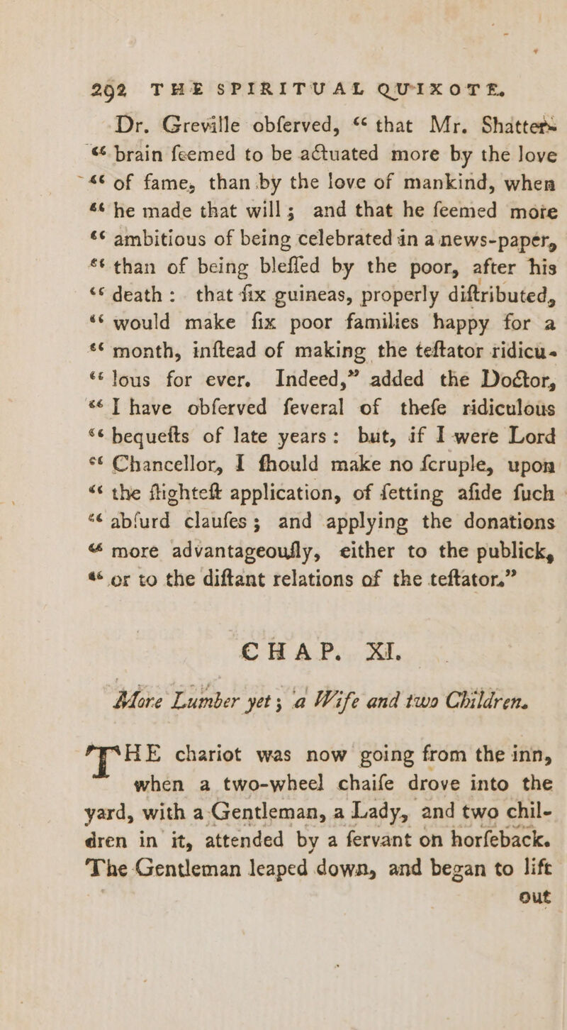Dr. Greville obferved, “that Mr. Shatters “brain feemed to be actuated more by the love ~4© of fame, than by the love of mankind, when 66 he made that will; and that he feemed mote ‘¢ ambitious of being celebrated an a news-paper, ** than of being blefled by the poor, after his ‘death: that fix guineas, properly diftributed, ‘‘ would make fix poor families happy for a ** month, inftead of making the teftator ridicu- “lous for ever. Indeed,” added the Doétor, *¢T have obferved feveral of thefe ridiculous “¢ bequefts of late years: but, if I-were Lord *¢ Chancellor, I fhould make no fcruple, upon “« the ftighteft application, of fetting afide fuch | *¢ abfurd claufes; and applying the donations “ more advantageoufly, either to the publick, ** or to the diftant relations of the teftator.” CHAP. XI. More Lumber yet; a Wife and two Children. HE chariot was now going from the inn, when a two-wheel chaife drove into the yard, with a Gentleman, a Lady, and two chil- dren in it, attended by a fervant on horfeback. The Gentleman leaped down, and began to lift out