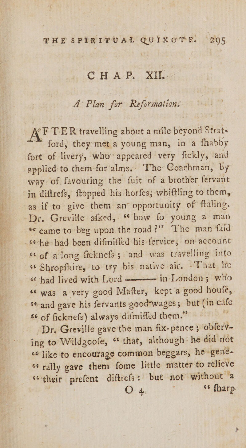 = CHAP. XII. A Plan for Re ormations y F TER travelling about a mile beyond’ Strat- ™ ford, they-met a young man, in a fhabby fort of livery, who’ appeared very fickly, and applied to them for alms. The Coachman, by way of favouring the fuit of a brother fervant ‘jn diftrefs, topped his horfes, whiftling to them, as if to give them an opportunity of ftaling. -Dr. Greville afked, ‘*how fo young a man «* came to beg upon the road??? “The man faid the had been difmitled his fervice; on account ‘¢ of along ficknefs;. and was travelling into ‘¢ Shropfhire, to try his native air. “That, He “ had lived with Lord ‘in-London ; who “‘ was avery good Maftcr kept a good houfe, sand gave his fervants good*wages; but (in pale a*-of fieleiefi) always difmiffed them.” Dr. Greville gave the man fix-pence ; obferv- ing to Wildgoole, ** that, although’ he did not ‘¢ like to encourage common beggars, he» gene= “¢ rally gave them fome little matter’to relieve a ‘their a diftrefs: but not without a O 4: , ‘¢ fharp: