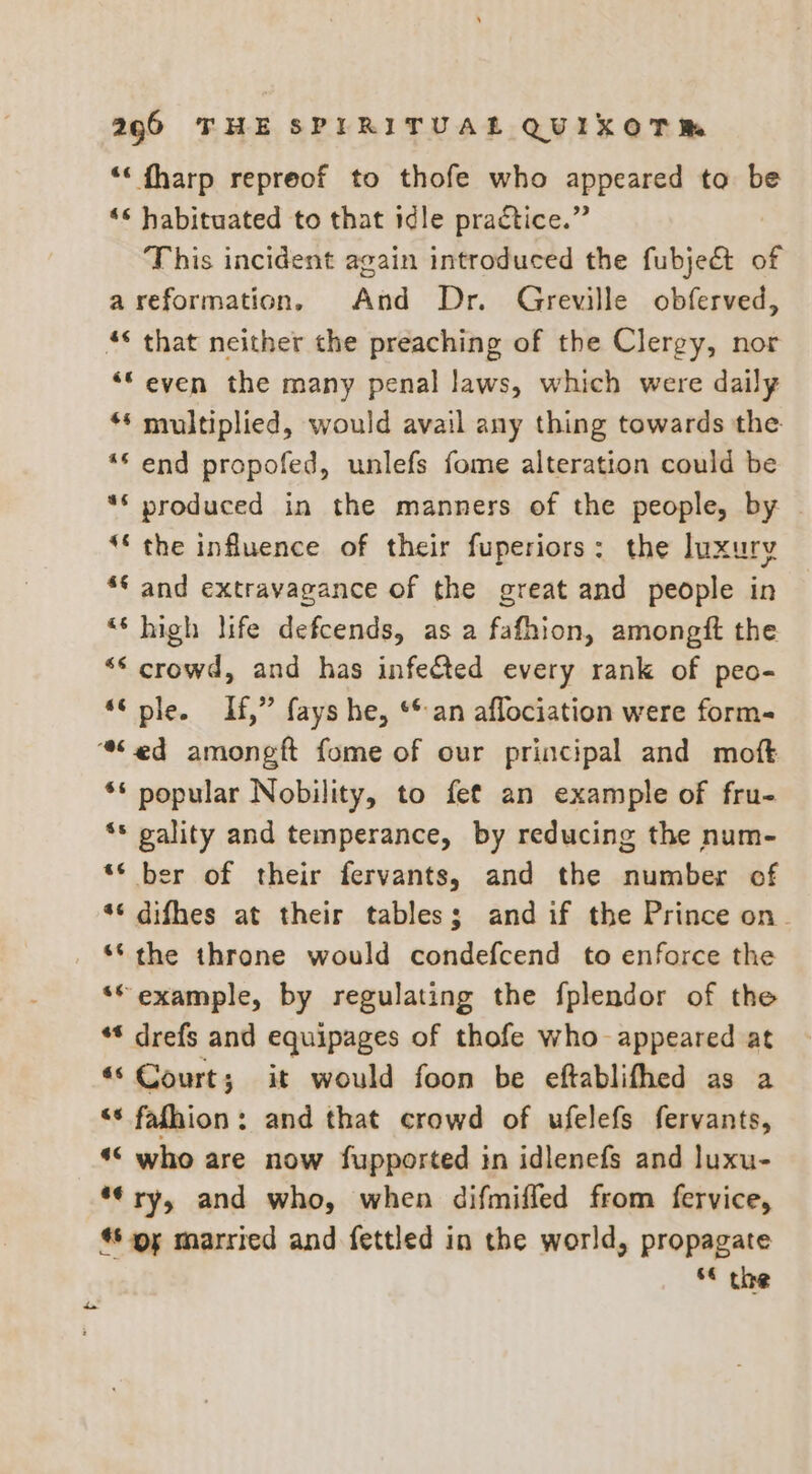 ‘‘ fharp repreof to thofe who appeared to be ‘¢ habituated to that idle practice.” This incident again introduced the fubjeét of areformation, And Dr. Greville obferved, ‘“even the many penal laws, which were daily ** multiplied, would avail any thing towards the ** end propofed, unlefs fome alteration could be ** produced in the manners of the people, by ‘the influence of their fuperiors: the luxury ** and extravagance of the great and people in *‘ high life defcends, as a fafhion, amongft the “* crowd, and has infected every rank of peo- “© ple. If,” fays he, ** an aflociation were form- ae ** popular Nobility, to fet an example of fru- *s pality and temperance, by reducing the num- ‘* ber of their fervants, and the number of “6 difhes at their tables; and if the Prince on. ** the throne would condefcend to enforce the ‘“example, by regulating the fplendor of the ** drefs and equipages of thofe who appeared at és Court; it would foon be eftablifhed as a “* fafhion: and that crowd of ufelefs fervants, *“ who are now fupported in idlenefs and luxu- *¢ry, and who, when difmiffed from fervice, oy married and fettled in the world, propagate 6« the