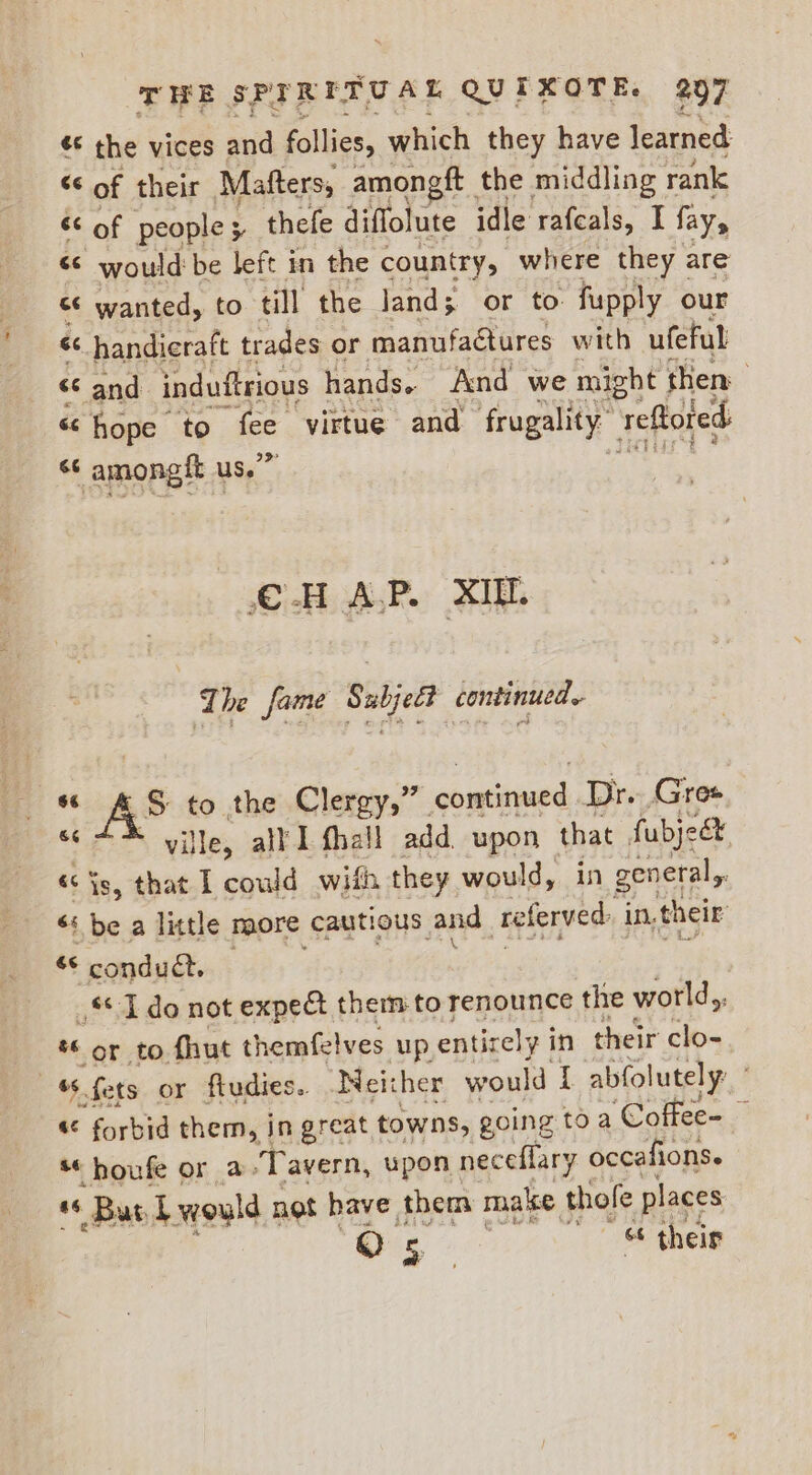 ¢* the vices and follies, which they have learned é of their Mafters, amon ft the middling rank &lt;¢ of people 5 thefe diflolute idle rafcals, I fay, “© would be left in the country, where they are “© wanted, to till the Jand; or to fupply our &lt;&lt; handicraft trades or manufactures with ufeful “c and induftrious hands. And we might then « hope to fee virtue and frugality” reftored &lt;¢ amongft us.” CHAP. XIU. The fame Subject continued. “ AS® to the Clergy,” comGrued Dr. Gres ville, all I fhall add. upon that fubject « is, that I pnenit with they would, in general, é be a little naore cautious: an d teferved in, their és condu@. — | _* 1 do not expe&amp;t them to renounce the world,, “ or to. fhut themfelves up entirely i in their clo- , fets or ftudies.. Neither would I abfolutely: «¢ forbid them, in great towns, going toa ‘Coffee- ~ houfe or a Tavern, upon neceflary occafions. a“ Bur bwould not have them make thofe places Os » ~ &amp; their