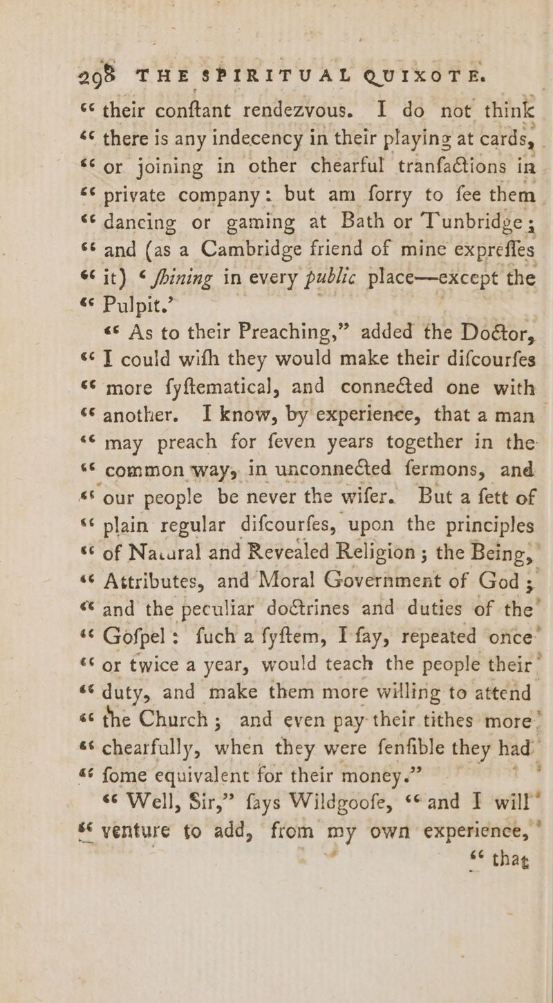 ‘¢ their conftant rendezvous. I do not think <¢ there is any indecency in their playing at cards, | ‘or joining in other chearful tranfations ts “¢ private company: but am forry to fee them. “© dancing or gaming at Bath or Tunbridge ; ©¢ and (as a Cambridge friend of mine exprefles 6 it) < fining in every public place—except the <<P ulpit.’ | «© As to their Preaching,” added the Doétor, «¢ T could wifh they would make their difcourfes ‘¢ more fyftematical, and connected one with ‘€ another. I know, by experience, that a man “¢ may preach for feven years together in the ‘© common ways in unconnected fermons, and © our people be never the wifer. But a fett of ‘¢ plain regular difcourfes, upon the principles “© of Naural and Revealed Religion ; the Being, ‘“* Attributes, and Moral Government of God ; “ and the peculiar doétrines and duties of the * Gofpel : fuch a fyftem, Ifay, repeated once* ‘© or twice a year, would teach the people their | “‘ duty, and make them more willing to attend «¢ the Church; and even pay their tithes more. ‘¢ chearfully, Veit they were ginkin’ they had ¢ fome equivalent for their money.” “© Well, Sir,” fays Wildgoofe, «and I will” s* venture to add, from ei own experience, ° §¢ thag *