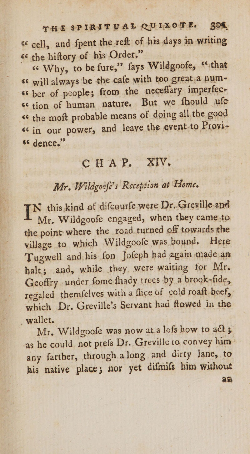 & cell, and fpent the reft of his days in writing <<‘ the hiftory of bis Order.” «s Why, to be fure,” fays Wildgoofe, “that s¢ will always be the cafe with too great.a num- <‘ ber of people; from the neceffary imperfec- << tion of human nature. But we fhould ufe © the moft probable means of doing all. the good <¢in our power, and leave the event,to Provi- s¢ dence.” CHAP. XIV. Mr. Wildgosfe’s Reception at Home. N this.kind of difcourfe were Dr..Greville.and Mr. Wildgoofe engaged, when they came.to the point where the road turned of towards the village to which Wildgoofe was bound. Here Tugwell and his fon Jofeph had again made an halt; .and, while they, were waiting for Mr, Geoffry under fome fhady trees by a brook-fide, regaled themfelves with a flice of cold roaft beef, which Dr. Greville’s Servant had flowed in the _ wallet. | Mr. Wildgoofe was now at.a lofs how to ack.s as he could not prefs Dr. Greville to convey him any farther, through along and dirty lane, to his native place; nos yet difmifs bim without am