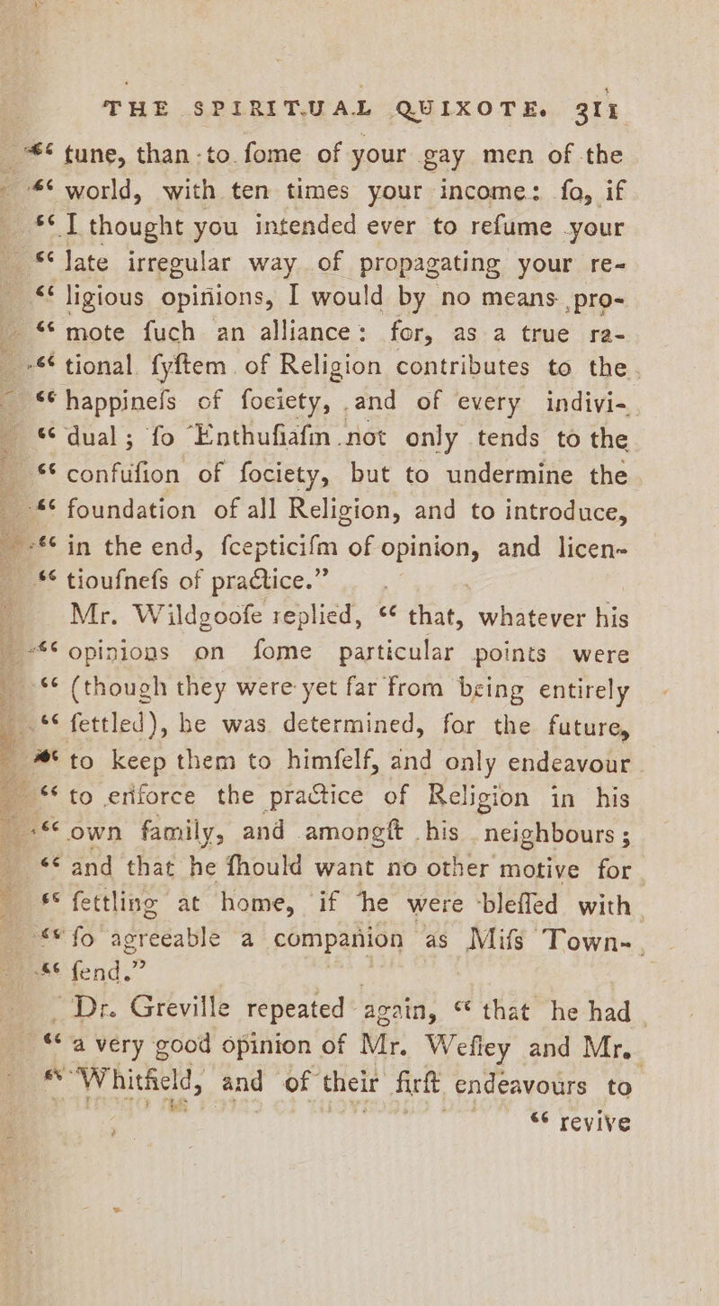 sey thought you intended ever to refume your &lt;« ligious opinions, I would by no means ,pro- **happinefs of fociety, and of every indivi- “dual; fo Enthufiafm not only tends to the *¢ foundation of all Religion, and to introduce, ** tioufnefs of practice.” Mr. Wildgoofe replied, * that, wheter: his ‘¢ fettled), he was determined, for the future, to keep them to himfelf, and only endeavour - own family, and amongtt his neighbours ; “© and that he fhould want no other motive for €° fettline at home, if he were -blefled with Dr Greville repeated agzin, “that he had | “&lt;a very good opinion of Mr. Wefley and Mr, all *Whitheld, and of their firtt endeavours to 66 revive