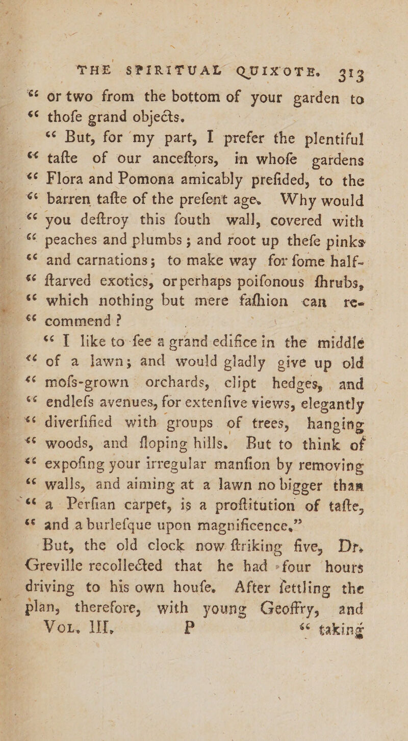 66 € an A 4 € nr €¢ *~ 66 $¢ €é €é nr “S THE SPIRITUAL QUIXOTE. 313 or two from the bottom of your garden to thofe grand objects. ‘¢ But, for my part, I prefer the plentiful tafte of our anceftors, in whofe gardens Flora and Pomona amicably prefided, to the barren tafte of the prefent age. Why would | you deftroy this fouth wall, covered with peaches and plumbs ; and root up thefe pinks and carnations; to make way for fome half- ftarved exotics, orperhaps poifonous fhrubs, which nothing but mere fafhion can fee | commend ? $1 like tov fee a orand edifice in the middle of a lawn; and would gladly give up old endlefs avenues, for ditantive views, elegantly diverfified with groups of trees, hanging woods, and floping hills. But to think of expofing your irregular manfion by removing walls, and sates at a lawn no bigger than a Perfian carpet, is a proftitution of tate, and a burlefque upon magnificence,” Vor. TH, re 6¢ taking