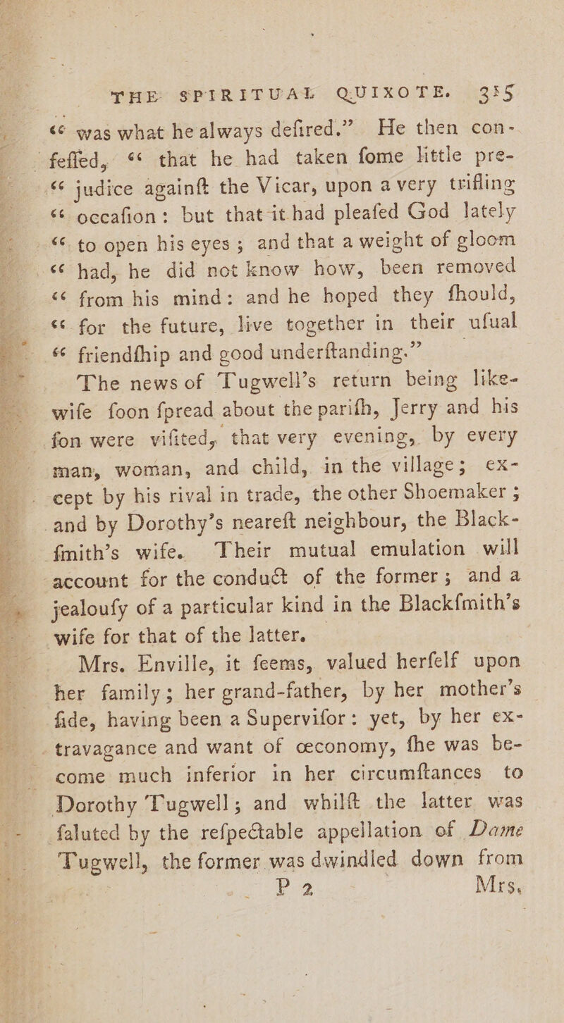 &lt;¢ was what he always defired.” He then con- “© occafion: but that it had pleafed God lately &lt; to open his eyes; and that a weight of gloom &lt;¢ had, he did not know how, been removed “6 from his mind: and he hoped they fhould, “¢ for the future, live together in their ufual friendfhip and good underftanding.” The news of Tugwell’s return being like- wife foon fpread about the parifh, Jerry and his fon were vifited, that very evening, by every man, woman, and child, in the village; ex- cept by his rival in trade, the other Shoemaker ; jealoufy of a particular kind in the Blackfmith’s wife for that of the latter. — Mrs. Enville, it feems, valued herfelf upon her family; her grand-father, by her mother’s fide, having been a Supervifor: yet, by her ex- travagance and want of ceconomy, fhe was be- come much inferior in her circumftances to faluted by the refpectable appellation of Dame Tugwell, the former was dwindled down from éY P2 Mrs,