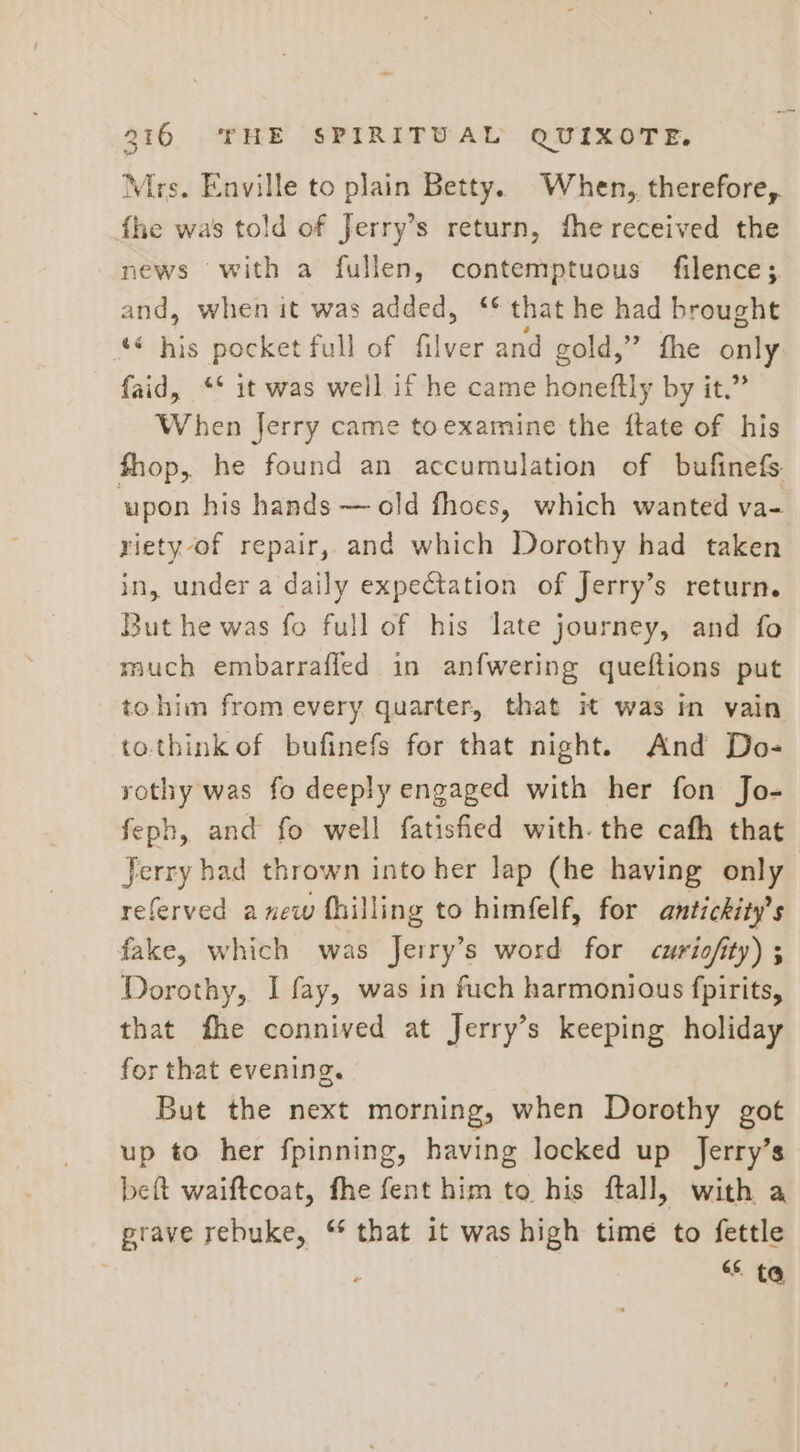 Mrs. Enville to plain Betty. When, therefore, fhe was told of Jerry’s return, fhe received the news with a fullen, contemptuous filence; and, when it was added, ‘* that he had brought ‘** his pocket full of filver and gold,” fhe only faid, ** it was well if he came honeftly by it.” When Jerry came toexamine the ftate of his fhop, he found an accumulation of bufinefs upon his hands — old fhoes, which wanted va- riety of repair, and which Dorothy had taken in, under a daily expectation of Jerry’s return. But he was fo full of his late journey, and fo much embarrafied in anfwering queftions put tohim from every quarter, that it was in vain to.think of bufinefs for that night. And Do- rothy was fo deeply engaged with her fon Jo- feph, and fo well fatisfied with. the cafh that Jerry had thrown into her lap (he having only referved anew fhilling to himfelf, for antickity’s fake, which was Jerry’s word for curiofity) ; Dorothy, I fay, was in fuch harmonious fpirits, that fhe connived at Jerry’s keeping holiday for that evening. But the next morning, when Dorothy got up to her fpinning, having locked up Jerry’s beft waiftcoat, fhe fent him to his ftall, with a prave rebuke, “ that it was high time to fettle ' 66 ta