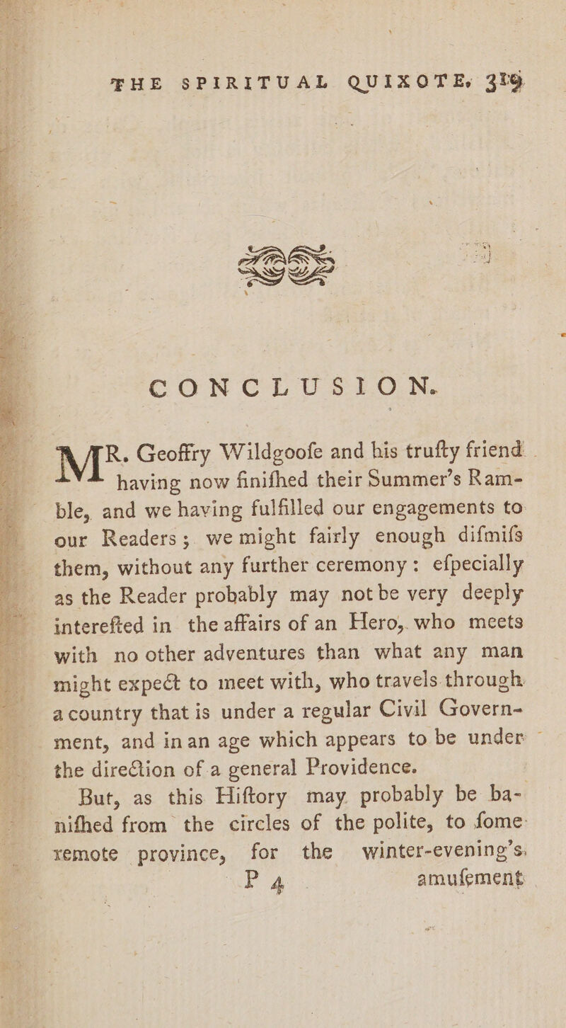 CON CL U $:7.0.N. Me: Geoffry Wildgoofe and his trufty friend - having now finifhed their Summer’s Ram- ble, and we having fulfilled our engagements to our Readers; we might fairly enough difmifs them, without any further ceremony: efpecially as the Reader probably may notbe very deeply interefted in. the affairs of an Hero, who meets with no other adventures than what any man might expect to meet with, who travels through a country that is under a regular Civil Goreea ment, and inan age which appears to be under — the direCtion of a general Providence. But, as this Hiftory may probably be ba- nifhed from the circles of the polite, to fome: remote province, for the wimnter-evening’s, ae amufement |