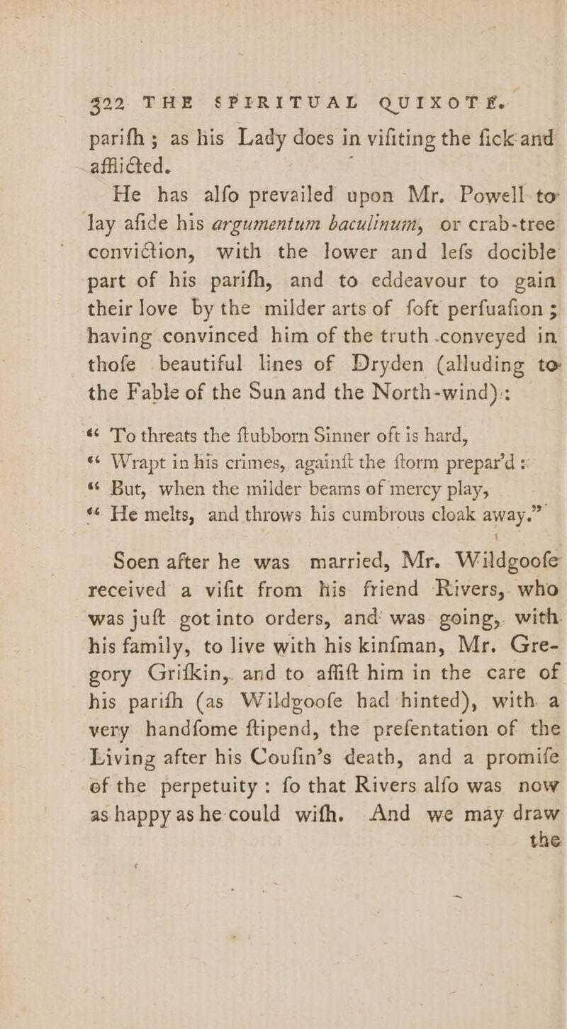 parifh ; as his Lady does in vifiting the fick-and afflicted. \ He has alfo prevailed upon Mr. Powell to lay afide his argumentum baculinum, oy crab-tree conviction, with the lower and lefs docible part of his parifh, and to eddeavour to gain their love by the milder arts of foft perfuafion 5 having convinced him of the truth .conveyed in thofe beautiful lines of Dryden (alluding to the Fable of the Sun and the North-wind):: ‘ To threats the ftubborn Sinner oft is hard, «¢ Wrapt in his crimes, againit the ftorm prepar’d : «“ But, when the milder beams of mercy play, «¢ He melts, and throws his cumbrous cloak away.” Soen after he was married, Mr. Wildgoofe received a vifit from his friend Rivers, who was juft gotinto orders, and’ was going, with his family, to live with his kinfman, Mr. Gre- gory Grifkin,. and to affift him in the care of his parifh (as Wildgoofe had hinted), with a very handfome ftipend, the prefentation of the Living after his Coufin’s death, and a promife of the perpetuity: fo that Rivers alfo was now as happy ashe could wifh. And we may draw the