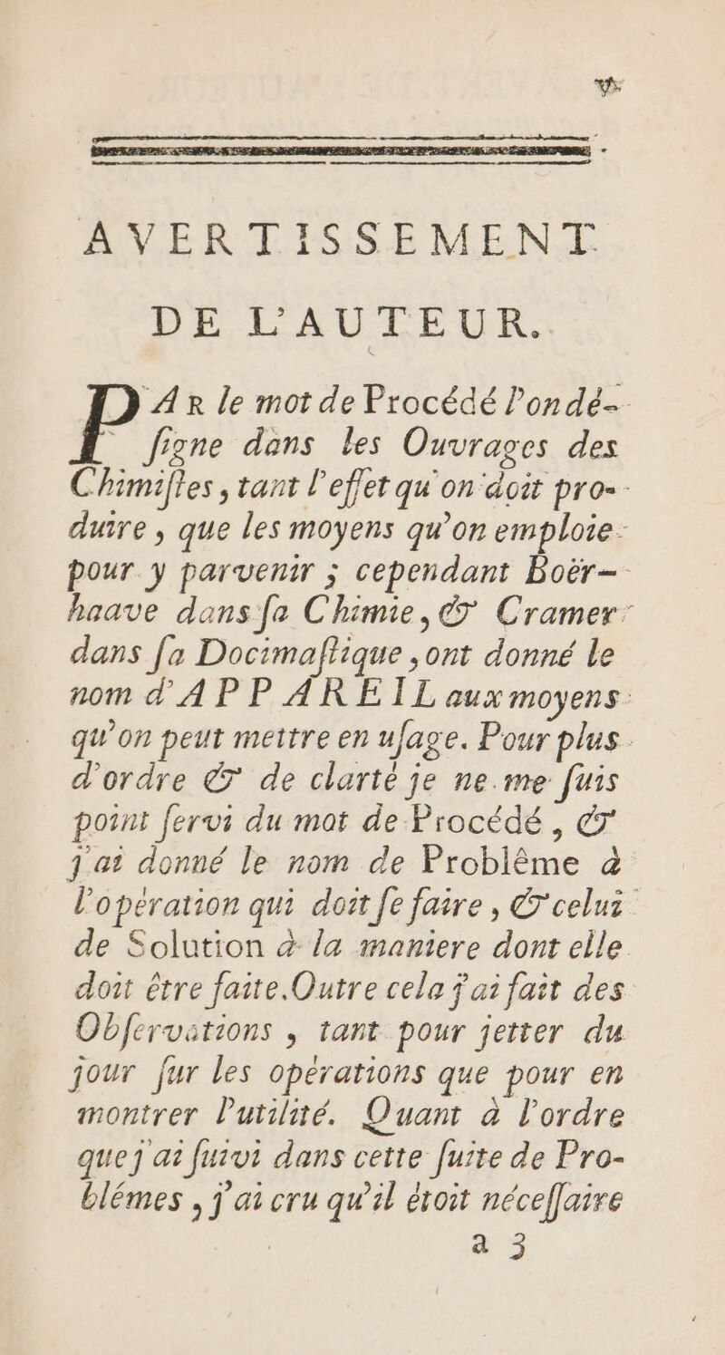 AVERTISSEMENT DE L'AUTEUR. AR le mot de Procédé l’ondé- figne dans les Ouvrages des Chimilles , tant l'effet qu'on doit pro. duire , que les moyens qu’on emploie. pour y parvenir ; cependant Boër-. haave dans fe Chimie, &amp; Cramer: dans [a Docimaftique ,ont donné le nom d'A P PAREIL aux moyens qu'on peut mettre en uJage. Pour plus d'ordre © de clarté je ne.me [uis point fervi du mot de Procédé, 7 j ai donné le nom de Problême &amp; l'opération qui doit [e faire, &amp;'celuz de Solution à la maniere dont elle doit êrre faite. Outre cela ÿ ai fait des Obfervitions , tant pour jetter du jour fur les operations que pour en montrer l'utilité. Quant à l'ordre que at fuivi dans cette fuite de Pro- blémes , j'ai cru qu’il étoit nécef[aire