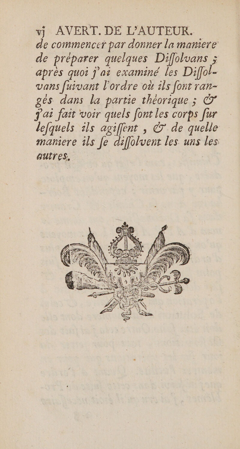 x AVERT. DE L'AUTEUR. de commencer par donner la mamere de préparer quelques Diffolvans ; ‘après quoi j’at examiné les Diffol- vans fuivant l’ordre où ils font ran- gés dans la partie théorique ; &amp; J'ai fait voir quels font les corps fur lefquels ils agiffent , © de quelle maniere ils Je diffolvent les uns les: auires, |