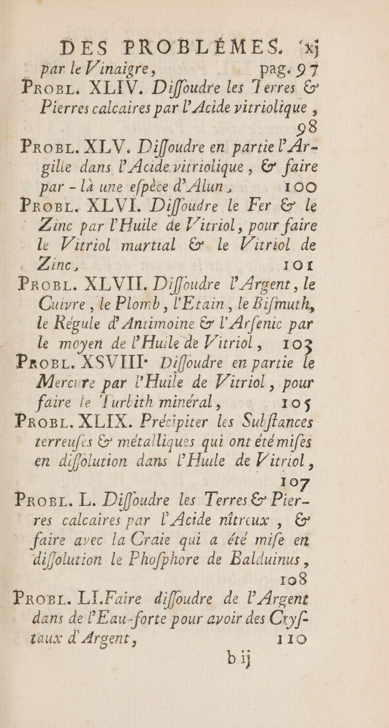 par le V’inaigre, pag Progr. XLIV. Diffoudre les Pa 2 … Pierres calcaires par l’Acide vitriolique , 98 Proc. XLV. Diffoudre en pars Ar gilie dans l Acide vitriolique , &amp; faire par - là une efpèce d’Alun , 100 Prosr. XLVI. Diffoudre le Fer &amp; le Zinc par l'Huile de F’itriol, pour faire le Wirriol martial 6’ le Vitriol de «Zinc 10! Pro8L. XLVII. Diffoudre l’Arcent, le Cuvre , le Plomb, l'Etain, le Bifmuth, Le Régule d Antimoine &amp; l'Arfenic par - _ Le moyen de Huile de Vüriol, 103 Proc. XSVIII- Diffoudre en partie le Mercure par l'Huile de Vitriol, pour faire le ‘Turbith mineral, 10$ Prosi. XLIX. Hé Les Sul frances terreufes &amp;’ métalliques qui ont été mifes en difolution dans l'Hule de Witriol, 10 Prosz. L. Diffoudre les EN 4 res calcaires par l’'Acide nîtreux , &amp; faire avec la Craie qui a été mie en diffolution le Phofphore de Balduinus, 108 Progr. LI.Faire diffoudre de l Argent dans de l'Eau-forte pour avoir des Cryf- taux d Argent, 110 bij