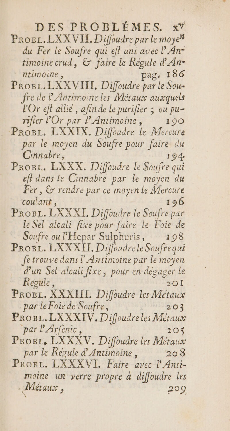 Prosc.LXX VIE. Diffoudre par Le moye’ du Fer le Soufre qui ef? un: avec l An- timoine crud, &amp; faire le Regule d An- ntimoune , pag. 186 Prosi.LXXVIIT, Diffoudre par le Sou- fre de l'Antimoine les Métaux auxquels l'Or eff allié, afin de le purifier ; ou pu- rifier POr par PAntimoine , 190 . Prosz. LXXIX. Diffoudre le Mercure par le moyen du Soufre pour faire du Cinnabre, 194 Prosz. LXXX. Diffoudre le Soufre qui eft dans le Cinnabre par le moyen du Fer, &amp; rendre par ce moyen le Mercure coulant , 196 ProgL. LXXXT. Diffoudre le Soufre par le Sel alcali fixe pour faire le Foie de Soufre ou l'Efepar Sulphuris, 1938 Pro8L. LXXXHI. Diffoudrele Soufrequi fe trouve dans l'Antimoine par le moyen dun Sel alcali fixe, pour en dégager le Regule, 201 Pro8L. XXXIIL Diffoudre les Métaux par le Foie de Soufre, 203 Progr.LXXXIV. Difoudreles Métaux par l'Arfenic, 205 Progi, LXXXV. Diffoudre les Métaux par le Kesule d Antimoine , 208 ProBL. LXXXVI. Faire avec l'Anti- moine un verre propre &amp; diffoudre les - Métaux , 209