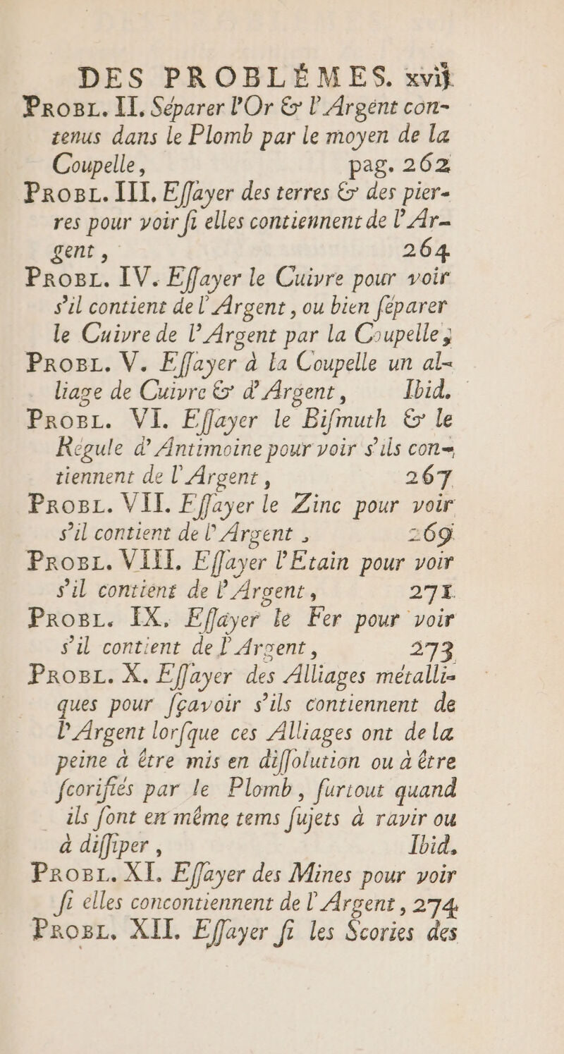 Proc. II, Séparer l'Or &amp; l_Argént con- tenus dans le Plomb par le moyen de la Coupelle, pag. 262 Prog. III, Effayer des terres &amp; des pier- res pour yoir fi elles contiennent de | Ar- gent, 264 Pro8L. IV. Effayer le Cuivre pour voir s’il contient de l' Argent , ou bien feparer le Cuivre de l’ Argent par la Coupelle; ProgL. V. Effayer à la Coupelle un al- liage de Cuivre &amp;' d Argent, Ibid. Proc. VI. Effayer le Bifmuth &amp; le Régule d Antimoine pour voir s'ils con= tiennent de l’Argent, 267 ProBL. VIT. Fffayer le Zinc pour voir s’il contient de l Argent , 269 ProgL. VIII, Effuyer l'Etain pour voir s'il contient de P Argent, 271. Proc. EX, Efayer le Fer pour voir s’il contient de L Argent, 273 Proc. X. Effayer des Alliages métalli- ques pour fgçavoir s'ils contiennent de P Argent lorfque ces Alliages ont dela peine à Être mis en diffolution ou à être fcorifiés par le Plomb, furiout quand . als font en même tems fujets à ravir ou à diffiper , Ibid, Prog. XI, Effayer des Mines pour voir J£ elles concontiennent de Argent, 274