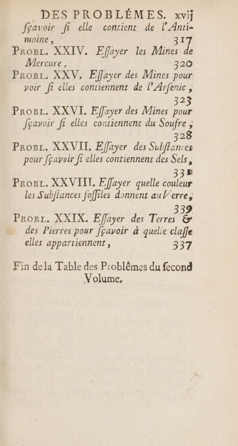 fgavoir ft elle contient de l’Anti- moine , APT Pro8z. XXIV. Efayer les Mines de Mercure , 320 Prosz. XXV, Eflayer des Mines pour voir ft elles contiennent de l’Arfenic , 323 Prog. XXVI. Effayer des Mines pour fgavoir ft elles contiennent du Soufre ; 328 Proëc. XXVIT. Efayer des Subffances pour [çavoir ft elles contiennent des Sels, 335 Prosr. XXVIIT, Efayer quelle couleur les Subftances foffiles donnent aul/erre, 339 Prorr. XXIX. Efflayer des Terres &amp; des Pierres pour [çavoir à quelie claffe elles appartiennent, 337 Fin dela Table des Problêmes du fecond Volume,